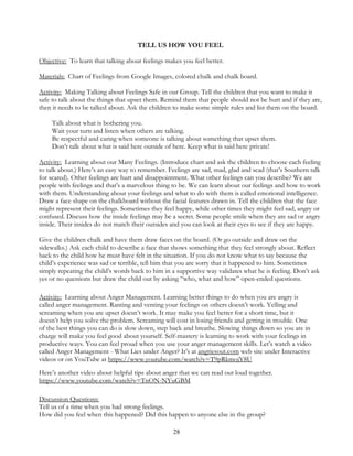 28
TELL US HOW YOU FEEL
Objective: To learn that talking about feelings makes you feel better.
Materials: Chart of Feelings from Google Images, colored chalk and chalk board.
Activity: Making Talking about Feelings Safe in our Group. Tell the children that you want to make it
safe to talk about the things that upset them. Remind them that people should not be hurt and if they are,
then it needs to be talked about. Ask the children to make some simple rules and list them on the board.
Talk about what is bothering you.
Wait your turn and listen when others are talking.
Be respectful and caring when someone is talking about something that upset them.
Don’t talk about what is said here outside of here. Keep what is said here private!
Activity: Learning about our Many Feelings. (Introduce chart and ask the children to choose each feeling
to talk about.) Here’s an easy way to remember. Feelings are sad, mad, glad and scad (that’s Southern talk
for scared). Other feelings are hurt and disappointment. What other feelings can you describe? We are
people with feelings and that’s a marvelous thing to be. We can learn about our feelings and how to work
with them. Understanding about your feelings and what to do with them is called emotional intelligence.
Draw a face shape on the chalkboard without the facial features drawn in. Tell the children that the face
might represent their feelings. Sometimes they feel happy, while other times they might feel sad, angry or
confused. Discuss how the inside feelings may be a secret. Some people smile when they are sad or angry
inside. Their insides do not match their outsides and you can look at their eyes to see if they are happy.
Give the children chalk and have them draw faces on the board. (Or go outside and draw on the
sidewalks.) Ask each child to describe a face that shows something that they feel strongly about. Reflect
back to the child how he must have felt in the situation. If you do not know what to say because the
child’s experience was sad or terrible, tell him that you are sorry that it happened to him. Sometimes
simply repeating the child’s words back to him in a supportive way validates what he is feeling. Don’t ask
yes or no questions but draw the child out by asking “who, what and how” open-ended questions.
Activity: Learning about Anger Management. Learning better things to do when you are angry is
called anger management. Ranting and venting your feelings on others doesn’t work. Yelling and
screaming when you are upset doesn’t work. It may make you feel better for a short time, but it
doesn’t help you solve the problem. Screaming will cost in losing friends and getting in trouble. One
of the best things you can do is slow down, step back and breathe. Slowing things down so you are in
charge will make you feel good about yourself. Self-mastery is learning to work with your feelings in
productive ways. You can feel proud when you use your anger management skills. Let’s watch a video
called Anger Management - What Lies under Anger? It’s at angriesout.com web site under Interactive
videos or on YouTube at https://www.youtube.com/watch?v=T9pRkmojY8U
Here’s another video about helpful tips about anger that we can read out loud together.
https://www.youtube.com/watch?v=TnON-NYuGBM
Discussion Questions:
Tell us of a time when you had strong feelings.
How did you feel when this happened? Did this happen to anyone else in the group?
 