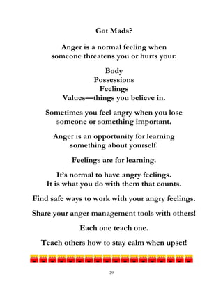 29
Got Mads?
Anger is a normal feeling when
someone threatens you or hurts your:
Body
Possessions
Feelings
Values—things you believe in.
Sometimes you feel angry when you lose
someone or something important.
Anger is an opportunity for learning
something about yourself.
Feelings are for learning.
It’s normal to have angry feelings.
It is what you do with them that counts.
Find safe ways to work with your angry feelings.
Share your anger management tools with others!
Each one teach one.
Teach others how to stay calm when upset!
 