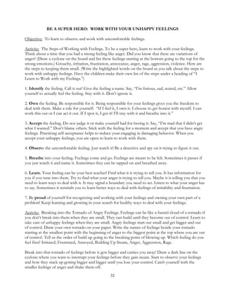 32
BE A SUPER HERO: WORK WITH YOUR UNHAPPY FEELINGS
Objective: To learn to observe and work with uncomfortable feelings.
Activity: The Steps of Working with Feelings. To be a super hero, learn to work with your feelings.
Think about a time that you had a strong feeling like anger. Did you know that there are variations of
anger? (Draw a cyclone on the board and list these feelings starting at the bottom going to the top for the
strong emotions.) Grouchy, irritation, frustration, annoyance, anger, rage, aggression, violence. Here are
the steps to keeping them small. (Write the highlighted words on the board as you talk about the steps to
work with unhappy feelings. Have the children make their own list of the steps under a heading of “I
Learn to Work with my Feelings.”)
1. Identify the feeling. Call it out! Give the feeling a name. Say, “I’m furious, sad, scared, etc.” Allow
yourself to actually feel the feeling. Stay with it. Don’t ignore it.
2. Own the feeling. Be responsible for it. Being responsible for your feelings gives you the freedom to
deal with them. Make a rule for yourself: “If I feel it, I own it. I choose to get honest with myself. I can
work this out or I can act it out. If I spot it, I got it! I’ll stay with it and breathe into it.”
3. Accept the feeling. Do not judge it or make yourself bad for having it. Say, “I’m mad that I didn’t get
what I wanted.” Don’t blame others. Stick with the feeling for a moment and accept that you have angry
feelings. Practicing self-acceptance helps to reduce your engaging in damaging behavior. When you
accept your unhappy feelings, you are open to learn to work with them.
4. Observe the uncomfortable feeling. Just watch it! Be a detective and spy on it trying to figure it out.
5. Breathe into your feeling. Feelings come and go. Feelings are meant to be felt. Sometimes it passes if
you just watch it and name it. Sometimes they can be tapped on and breathed away.
6. Learn. Your feeling can be your best teacher! Find what it is trying to tell you. It has information for
you if you tune into them. Try to find what your anger is trying to tell you. Maybe it is telling you that you
need to learn ways to deal with it. It may signal a boundary you need to set. Listen to what your anger has
to say. Sometimes it reminds you to learn better ways to deal with feelings of irritability and frustration.
7. Be proud of yourself for recognizing and working with your feelings and owning your own part of a
problem! Keep learning and growing in your search for healthy ways to deal with your feelings.
Activity: Breaking into the Tornado of Angry Feelings. Feelings can be like a funnel cloud of a tornado if
you don’t break into them when they are small. They can build until they become out of control. Learn to
take care of unhappy feelings when they are small. Angry feelings start out small and get bigger and out
of control. Draw your own tornado on your paper. Write the names of feelings beside your tornado
starting at the smallest point with the beginning of anger to the biggest point at the top where you are out
of control. Tell us the order of build up going to the breaking point of blowing up. Which feeling do you
feel first? Irritated, Frustrated, Annoyed, Building Up Steam, Anger, Aggression, Rage.
Break into that tornado of feelings before it gets bigger and carries you away! Draw a dark line on the
cyclone where you want to interrupt your feelings before they gain steam. Start to observe your feelings
and how they stack up getting bigger and bigger until you lose your control. Catch yourself with the
smaller feelings of anger and shake them off.
 