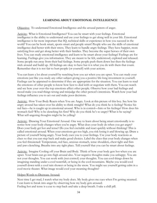 34
LEARNING ABOUT EMOTIONAL INTELLIGENCE
Objective: To understand Emotional Intelligence and the arousal pattern of anger.
Activity: What is Emotional Intelligence? You can be smart with your feelings. Emotional
intelligence is the ability to understand and use your feelings to get along well in your life. Emotional
intelligence is far more important that IQ, technical skills or experience in how you succeed in the
world! You can be book smart, sports smart and people smart! People who use the skills of emotional
intelligence deal better with their stress. They learn to handle angry feelings. They have happier, more
satisfying lives and get along better with their families. They become the super heroes of their own
lives. You can study emotional intelligence and learn to be smart about your feelings! Feelings are for
learning. Feelings give you information. They are meant to be felt, understood, explored and released.
Some people run away from their bad feelings. Some people push them down but then the feelings
stick around and build up. All feelings are okay to have but it is what you do with them that count.
Remember that it is not fair to hurt people (or yourself) with your actions.
You can learn a lot about yourself by watching how you act when you are upset. You can study your
emotions just like you study any other subject giving you a positive life-long investment in yourself.
Feelings can be appraised to determine if they are appropriate for the situation. You can learn to read
the emotions of other people to know how best to deal with or negotiate with them. You can watch
and see how your over-the-top emotions affect other people. Observe how your bad feelings and
mood make you read things wrong and misjudge the other person's intentions. Watch how your bad
feelings influence you to act out and make poor decisions.
Activity: How Your Body Reacts when You are Angry. Look at this picture of this boy. See how his
angry arousal has taken over his ability to think straight? What do you think he is feeling? Notice his
red face—he is caught up in emotional arousal. Who is in control—him or his feelings? How does his
stomach feel? Why is he clenching his fists? Why do you think he’s so angry? What is he saying?
What self-angering thoughts might he be yelling?
Activity: Drawing Your Emotional Arousal. One way to learn about being smart emotionally is to
notice how your body changes when you’re angry. What does your body do when you get angry?
Does your body get hot and tense? Do you feel excitable and react quickly without thinking? This is
called emotional arousal. When your emotions get too high, you risk losing it and blowing up. Draw a
picture of yourself being angry. Your body cues you to your feelings. Use your body reactions as
clues so that you can step back and make good choices. Label the clues that your body changes when
you feel threatened: Temperature, red face, anxious stomach, tense shoulders, chest tight and fists
and jaws clenching. Breathe into any tight place. Tell yourself that you can be smart about feelings.
Activity: Imagine Cooling off your Brain and Body. Think of how your body gets hot when you are
upset. Your brain can go into high arousal also. Your negative thoughts make you unhappy. You are
not your thoughts. You can work with (not control) your thoughts. You can cool things down by
imagining standing under a cool waterfall, or being in the cool mountains. Maybe you would cool
yourself down with a cool rain shower or being in the snow. You might see yourself getting calm in a
cool movie theater. What image would cool your steaming thoughts?
Helper Words to Decrease Arousal:
Next time I get mad, I watch what my body does. My body gives me cues when I’m getting steamed.
I can learn to break into anger by observing how my body gets aroused.
Feeling hot and tense is a cue to step back and take a deep breath. I take a chill pill.
 