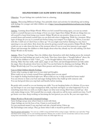 36
HELPER WORDS CAN SLOW DOWN YOUR ANGRY FEELINGS
Objective: To put feelings into symbolic form in a drawing.
Activity: Discussing Different Feelings. Free printable charts and activities for identifying and working
with feelings for younger and older children are at http://www.freeprintablebehaviorcharts.com/feeling
charts.htm.
Activity: Learning about Helper Words. When you feel yourself becoming upset, you can say certain
words to yourself that put you in charge of how you react. Super Hero Helper Words are things that you
tell yourself to keep from losing your control. Helper Words are any positive thing you say to calm
yourself down and remind yourself that you can deal with what is happening. Think for a moment. What
types of things do you say to yourself just before losing your temper? You might say, “Whoa, I can deal
with this. I chill out or I don’t have to blow up.” Or you might react before thinking in a way that is
upsetting to you and others. Slow down the action by giving yourself some positive Helper Words. What
could you say to take down the heat of the moment when it’s not in your best interests to get angry?
(Pause and encourage the children to think deeply about what they already say for self-calming. List their
Helper Words on the board.)
Activity: Draw Your Feelings. Have the children draw themselves with dark shading across the stomach
to indicate how bad feelings get stuck in the body. Then have them draw a “thought balloon” above the
head. Ask the children to write “I feel ____” in the thought balloon. Put your bad feelings in the
drawing. Make that face really, really upset, angry or sad. Hurt, sad and disappointment can hide under
the anger. Have the picture show how you feel. You can feel better by drawing your feelings. Why do
Helper Words help you? Use your Super Hero powers and choose positive words to keep calm.
Cues to Help Children Identify Feelings:
Notice what is going on right now in your mind and thoughts.
What could you say to keep yourself from exploding when you are upset?
You might be feeling frustrated right now. What could you say to help yourself feel better inside?
You can choose to share your hurt and angry feelings before they build up with someone safe.
You can feel good when you step back and breathe before reacting.
Be gentle with yourself as you are learning new skills. You are breaking habits of a lifetime. If you mess
up and forget to use your anger management skills, step back and figure out what happened. If you do
something mean that you wish you hadn’t, figure out what went wrong. Don’t beat yourself up—that
only makes things worse. Tell yourself that you made a slip and you will be more careful next time. You’ll
get better over time. Keep working on becoming the best person you can be. Be your own super hero.
Helper Words to Work with Unwanted Feelings:
Upset feelings can go away when I learn to work with them.
Angry feelings are not the boss of me. I learn to cool myself off!
I’ve got emotional smarts! I can step back and take a breath before I blow up.
My bad feelings come and go. They go faster when I talk to myself in positive ways.
Tips for parents and teachers: You can cue a child to stop and think before acting in anger. Add these cues and other “Stop
and think before acting” cues to your teaching repertoire. Practice two or three cues for several days until you hear yourself
saying them automatically in response to situations where the child might blow up.
 