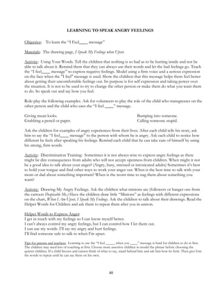 40
LEARNING TO SPEAK ANGRY FEELINGS
Objective: To learn the “I Feel____ message”
Materials: The drawing page, I Speak My Feelings when Upset.
Activity: Using Your Words. Tell the children that nothing is so bad as to be hurting inside and not be
able to talk about it. Remind them that they can always use their words and let the bad feelings go. Teach
the “I feel____ message” to express negative feelings. Model using a firm voice and a serious expression
on the face when the "I feel" message is used. Show the children that this message helps them feel better
about getting their uncomfortable feelings out. Its purpose is for self expression and taking power over
the situation. It is not to be used to try to change the other person or make them do what you want them
to do. So speak out and say how you feel.
Role-play the following examples. Ask for volunteers to play the role of the child who transgresses on the
other person and the child who uses the “I feel ____” message.
Giving mean looks. Bumping into someone.
Grabbing a pencil or paper. Calling someone stupid.
Ask the children for examples of angry experiences from their lives. After each child tells his story, ask
him to say the “I feel____ message" to the person with whom he is angry. Ask each child to notice how
different he feels after speaking his feelings. Remind each child that he can take care of himself by using
his strong, firm words.
Activity: Discrimination Training: Sometimes it is not always wise to express angry feelings as there
might be dire consequences from adults who will not accept openness from children. When might it not
be a good idea to talk about your anger? (Angry, busy, stressed or intoxicated adults) Sometimes it’s best
to hold your tongue and find other ways to work your anger out. When is the best time to talk with your
mom or dad about something important? When is the worst time to nag them about something you
want?
Activity: Drawing My Angry Feelings. Ask the children what minions are (followers or hanger ons from
the cartoon Despicable Me.) Have the children draw little “Minions” as feelings with different expressions
on the chart, When I Am Upset, I Speak My Feelings. Ask the children to talk about their drawings. Read the
Helper Words for Children and ask them to repeat them after you in unison.
Helper Words to Express Anger:
I get in touch with my feelings so I can know myself better.
I can’t always control my angry feelings, but I can control how I let them out.
I can use my words. I’ll say my angry and hurt feelings.
I’ll find someone safe to talk to when I’m upset.
Tips for parents and teachers: Learning to use the “I feel _____ when you ____” message is hard for children to do at first.
The children may need lots of coaching at first. Choose more assertive children to model the phrase before choosing the
quieter children. If a child freezes and cannot think of what to say, stand behind him and ask him how he feels. Then give him
the words to repeat until he can say them on his own.
 