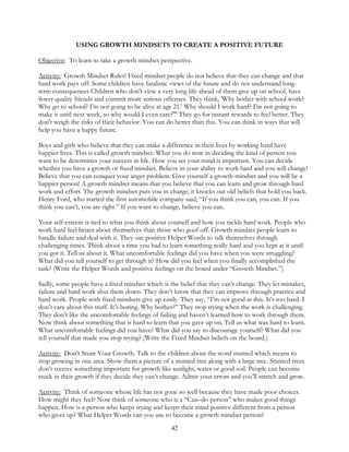 42
USING GROWTH MINDSETS TO CREATE A POSITIVE FUTURE
Objective: To learn to take a growth mindset perspective.
Activity: Growth Mindset Rules! Fixed mindset people do not believe that they can change and that
hard work pays off. Some children have fatalistic views of the future and do not understand long-
term consequences Children who don't view a very long life ahead of them give up on school, have
fewer quality friends and commit more serious offenses. They think, 'Why bother with school work?
Why go to school? I'm not going to be alive at age 21.' Why should I work hard? I'm not going to
make it until next week, so why would I even care?'" They go for instant rewards to feel better. They
don't weigh the risks of their behavior. You can do better than this. You can think in ways that will
help you have a happy future.
Boys and girls who believe that they can make a difference in their lives by working hard have
happier lives. This is called growth mindset. What you do now in deciding the kind of person you
want to be determines your success in life. How you set your mind is important. You can decide
whether you have a growth or fixed mindset. Believe in your ability to work hard and you will change!
Believe that you can conquer your anger problem. Give yourself a growth mindset and you will be a
happier person! A growth mindset means that you believe that you can learn and grow through hard
work and effort. The growth mindset puts you in charge; it knocks out old beliefs that hold you back.
Henry Ford, who started the first automobile company said, “If you think you can, you can. If you
think you can’t, you are right.” If you want to change, believe you can.
Your self-esteem is tied to what you think about yourself and how you tackle hard work. People who
work hard feel better about themselves than those who goof off. Growth mindset people learn to
handle failure and deal with it. They use positive Helper Words to talk themselves through
challenging times. Think about a time you had to learn something really hard and you kept at it until
you got it. Tell us about it. What uncomfortable feelings did you have when you were struggling?
What did you tell yourself to get through it? How did you feel when you finally accomplished the
task? (Write the Helper Words and positive feelings on the board under “Growth Mindset.”)
Sadly, some people have a fixed mindset which is the belief that they can’t change. They let mistakes,
failure and hard work shut them down. They don’t know that they can improve through practice and
hard work. People with fixed mindsets give up easily. They say, “I’m not good at this. It’s too hard. I
don’t care about this stuff. It’s boring. Why bother?” They stop trying when the work is challenging.
They don’t like the uncomfortable feelings of failing and haven’t learned how to work through them.
Now think about something that is hard to learn that you gave up on. Tell us what was hard to learn.
What uncomfortable feelings did you have? What did you say to discourage yourself? What did you
tell yourself that made you stop trying? (Write the Fixed Mindset beliefs on the board.)
Activity: Don’t Stunt Your Growth. Talk to the children about the word stunted which means to
stop growing in one area. Show them a picture of a stunted tree along with a large tree. Stunted trees
don’t receive something important for growth like sunlight, water or good soil. People can become
stuck in their growth if they decide they can’t change. Admit your errors and you’ll stretch and grow.
Activity: Think of someone whose life has not gone so well because they have made poor choices.
How might they feel? Now think of someone who is a “Can–do person” who makes good things
happen. How is a person who keeps trying and keeps their mind positive different from a person
who gives up? What Helper Words can you use to become a growth mindset person?
 