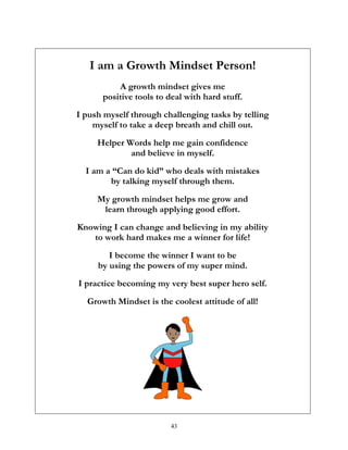 43
I am a Growth Mindset Person!
A growth mindset gives me
positive tools to deal with hard stuff.
I push myself through challenging tasks by telling
myself to take a deep breath and chill out.
Helper Words help me gain confidence
and believe in myself.
I am a “Can do kid” who deals with mistakes
by talking myself through them.
My growth mindset helps me grow and
learn through applying good effort.
Knowing I can change and believing in my ability
to work hard makes me a winner for life!
I become the winner I want to be
by using the powers of my super mind.
I practice becoming my very best super hero self.
Growth Mindset is the coolest attitude of all!
 