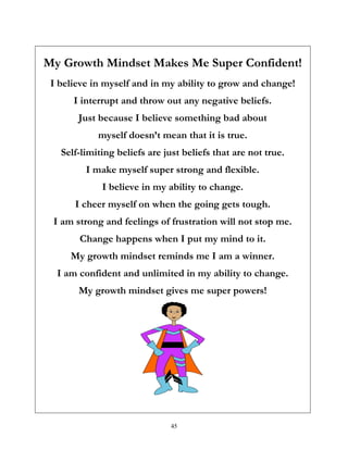 45
My Growth Mindset Makes Me Super Confident!
I believe in myself and in my ability to grow and change!
I interrupt and throw out any negative beliefs.
Just because I believe something bad about
myself doesn’t mean that it is true.
Self-limiting beliefs are just beliefs that are not true.
I make myself super strong and flexible.
I believe in my ability to change.
I cheer myself on when the going gets tough.
I am strong and feelings of frustration will not stop me.
Change happens when I put my mind to it.
My growth mindset reminds me I am a winner.
I am confident and unlimited in my ability to change.
My growth mindset gives me super powers!
 