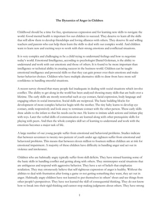 1
The Dynamics of Anger in Children
Childhood should be a time for free, spontaneous expression and for learning new skills to navigate the
world. Good mental health is important for our children to succeed. They deserve to learn all the skills
that will allow them to develop friendships and loving alliances with others. They deserve fit and willing
teachers and parents who can help them learn the skills to deal with our complex world. And children
want to learn new and exciting ways to work with their strong emotions and conflictual situations.
It is very complex and challenging to be a child trying to understand feelings and how to negotiate
today’s world. Emotional Intelligence, according to psychologist Daniel Goleman, is the ability to
understand and work with our emotions and those of others. It is found to be more important than
intelligence or technical ability in creating success in the business world. Children can be taught
emotional intelligence and prosocial skills so that they can gain power over their emotions and make
better behavior choices. Children who have multiple alternative skills to draw from have more self
confidence in handling stressful situations.
A recent survey showed that many people feel inadequate in dealing with social situations which involve
conflict. The ability to get along in the world has been analyzed showing many skills that are built over a
lifetime. The early skills are mostly nonverbal such as eye contact, facial expression, body language and
engaging others in social interaction. Social skills are reciprocal. The basic building blocks for
development of more complex behavior begin with the mother. The tiny baby learns to develop eye
contact, smile responsively and look away to terminate contact with the other person. These early skills
draw adults to the infant so that his needs can be met. He learns to imitate adult actions and initiate play
with toys. Later the verbal skills of communication are learned along with other prerequisite skills for
playing with peers. And then the whole complex skill set of learning to understand and work with the
emotions becomes a major task of life.
A large number of our young people suffer from emotional and behavioral problems. Studies indicate
that between seventeen to twenty-two percent of youth under age eighteen suffer from emotional and
behavioral problems. This means that between eleven million to fourteen million children are at risk for
emotional impairment. A majority of these children have difficulty in handling anger and act out in
violence and intolerance.
Children who are habitually angry typically suffer from skill deficits. They have missed learning some of
the basic skills in handling conflict and getting along with others. They misinterpret social situations that
are ambiguous and respond with aggressive behavior. They have a set of beliefs that emphasize
retaliation. They may erroneously believe that self-righteous expression of anger is healthy. Without the
abilities to deal with frustration after losing a game or not getting something they want, they act out in
anger. Habitually angry children have not learned to put themselves in others’ shoes and see things from
other people’s perspectives. They have not learned the skill of consequential thinking. They do not know
how to break into their rigid thinking and cannot stop making judgments about others. They have strong
 