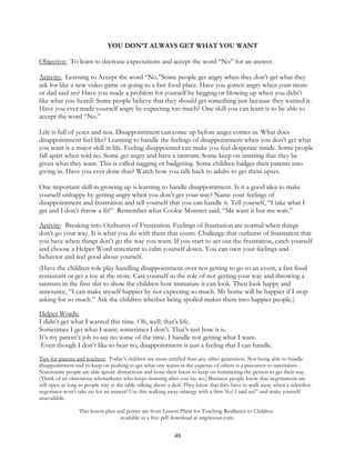 48
YOU DON’T ALWAYS GET WHAT YOU WANT
Objective: To learn to decrease expectations and accept the word “No” for an answer.
Activity: Learning to Accept the word “No.”Some people get angry when they don’t get what they
ask for like a new video game or going to a fast food place. Have you gotten angry when your mom
or dad said no? Have you made a problem for yourself by begging or blowing up when you didn’t
like what you heard? Some people believe that they should get something just because they wanted it.
Have you ever made yourself angry by expecting too much? One skill you can learn is to be able to
accept the word “No.”
Life is full of yeses and nos. Disappointment can come up before anger comes in. What does
disappointment feel like? Learning to handle the feelings of disappointment when you don’t get what
you want is a major skill in life. Feeling disappointed can make you feel desperate inside. Some people
fall apart when told no. Some get angry and have a tantrum. Some keep on insisting that they be
given what they want. This is called nagging or badgering. Some children badger their parents into
giving in. Have you ever done that? Watch how you talk back to adults to get them upset.
One important skill in growing up is learning to handle disappointment. Is it a good idea to make
yourself unhappy by getting angry when you don’t get your way? Name your feelings of
disappointment and frustration and tell yourself that you can handle it. Tell yourself, “I take what I
get and I don’t throw a fit!” Remember what Cookie Monster said, “Me want it but me wait.”
Activity: Breaking into Outbursts of Frustration. Feelings of frustration are normal when things
don’t go your way. It is what you do with them that count. Challenge that outburst of frustration that
you have when things don’t go the way you want. If you start to act out the frustration, catch yourself
and choose a Helper Word statement to calm yourself down. You can own your feelings and
behavior and feel good about yourself.
(Have the children role play handling disappointment over not getting to go to an event, a fast food
restaurant or get a toy at the store. Cast yourself in the role of not getting your way and throwing a
tantrum in the first skit to show the children how immature it can look. Then look happy and
announce, “I can make myself happier by not expecting so much. My home will be happier if I stop
asking for so much.” Ask the children whether being spoiled makes them into happier people.)
Helper Words:
I didn’t get what I wanted this time. Oh, well; that’s life.
Sometimes I get what I want; sometimes I don’t. That’s just how it is.
It’s my parent’s job to say no some of the time. I handle not getting what I want.
Even though I don’t like to hear no, disappointment is just a feeling that I can handle.
Tips for parents and teachers: Today’s children are more entitled than any other generation. Not being able to handle
disappointment and to keep on pushing to get what one wants at the expense of others is a precursor to narcissism.
Narcissistic people are able ignore distractions and hone their focus to keep on hammering the person to get their way.
(Think of an obnoxious telemarketer who keeps insisting after you say no.) Business people know that negotiations are
still open as long as people stay at the table talking about a deal. They know that they have to walk away when a relentless
negotiator won’t take no for an answer! Use this walking away strategy with a firm No! I said no!” and make yourself
unavailable.
This lesson plan and poster are from Lesson Plans for Teaching Resilience to Children
available as a free pdf download at angriesout.com.
 