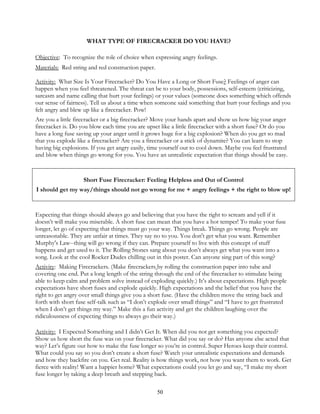 50
WHAT TYPE OF FIRECRACKER DO YOU HAVE?
Objective: To recognize the role of choice when expressing angry feelings.
Materials: Red string and red construction paper.
Activity: What Size Is Your Firecracker? Do You Have a Long or Short Fuse? Feelings of anger can
happen when you feel threatened. The threat can be to your body, possessions, self-esteem (criticizing,
sarcasm and name calling that hurt your feelings) or your values (someone does something which offends
our sense of fairness). Tell us about a time when someone said something that hurt your feelings and you
felt angry and blew up like a firecracker. Pow!
Are you a little firecracker or a big firecracker? Move your hands apart and show us how big your anger
firecracker is. Do you blow each time you are upset like a little firecracker with a short fuse? Or do you
have a long fuse saving up your anger until it grows huge for a big explosion? When do you get so mad
that you explode like a firecracker? Are you a firecracker or a stick of dynamite? You can learn to stop
having big explosions. If you get angry easily, time yourself out to cool down. Maybe you feel frustrated
and blow when things go wrong for you. You have an unrealistic expectation that things should be easy.
Short Fuse Firecracker: Feeling Helpless and Out of Control
I should get my way/things should not go wrong for me + angry feelings + the right to blow up!
Expecting that things should always go and believing that you have the right to scream and yell if it
doesn’t will make you miserable. A short fuse can mean that you have a hot temper! To make your fuse
longer, let go of expecting that things must go your way. Things break. Things go wrong. People are
unreasonable. They are unfair at times. They say no to you. You don't get what you want. Remember
Murphy's Law--thing will go wrong if they can. Prepare yourself to live with this concept of stuff
happens and get used to it. The Rolling Stones sang about you don’t always get what you want into a
song. Look at the cool Rocker Dudes chilling out in this poster. Can anyone sing part of this song?
Activity: Making Firecrackers. (Make firecrackers by rolling the construction paper into tube and
covering one end. Put a long length of the string through the end of the firecracker to stimulate being
able to keep calm and problem solve instead of exploding quickly.) It’s about expectations. High people
expectations have short fuses and explode quickly. High expectations and the belief that you have the
right to get angry over small things give you a short fuse. (Have the children move the string back and
forth with short fuse self-talk such as “I don’t explode over small things” and “I have to get frustrated
when I don’t get things my way.” Make this a fun activity and get the children laughing over the
ridiculousness of expecting things to always go their way.)
Activity: I Expected Something and I didn’t Get It. When did you not get something you expected?
Show us how short the fuse was on your firecracker. What did you say or do? Has anyone else acted that
way? Let’s figure out how to make the fuse longer so you’re in control. Super Heroes keep their control.
What could you say so you don’t create a short fuse? Watch your unrealistic expectations and demands
and how they backfire on you. Get real. Reality is how things work, not how you want them to work. Get
fierce with reality! Want a happier home? What expectations could you let go and say, “I make my short
fuse longer by taking a deep breath and stepping back.
 