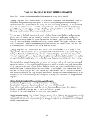 52
TAKING A TIME OUT TO DEAL WITH FRUSTRATION
Objective: To deal with frustration when losing a game or feeling out of control.
Activity: Step Back from Frustration and Talk to Yourself. People who have trouble with a difficult
assignment, lose points during video games or strike out during a ball game can have feelings of
frustration that build up. Frustration is a feeling you have when things go wrong. You feel frustrated
when you feel helpless and out of control. Have you thrown a remote control down after losing a
game? Blowing up and stopping playing is called “rage quitting” and that’s no fun. Have you ever
blown up with frustration? When have you felt frustrated?
You can learn to deal with frustration. It is only a feeling. If you want to be happy and successful,
choose a growth mindset and see yourself as someone who can grow and change your behavior
because you are strong inside. See yourself as someone who can try hard and learn new things and
you will! Instead of blowing up and leaving in anger, remind yourself that you are in charge of your
anger. Sometimes it’s good to go to a calm place where you can calm yourself down. Announce that
you need to go take a breather and you will be back in a second.
Activity: Step Back and Calm Yourself. You can take your own Time Out to be in charge of your
anger, not the other way around. Go to a quiet place and use Helper Words to give yourself a good
talking to. Remind yourself that having fun is the best reason to play a game. It’s okay if you don’t
win every single time. It’s okay if you don’t get it right every single time. Tell yourself that you are big
enough to handle losing. Keeping your cool and enjoying the game is more important than winning.
When you feel the angry feelings coming on, before you lose your cool, go off somewhere quiet and
calm yourself down by deep breathing and talking to yourself about keeping your cool. Start thinking
about how you are in charge of your feelings. Tell yourself that you are strong and resilient and you
can handle things. You can make yourself into a happier person by believing you can change. Believe
that you can change how you react when you are angry and you will! You can change to become the
best person you can be if you keep choosing better choices when you feel irritated or frustrated. With
whom could you share this message about being able to change your frustration and disappointment
response?
Helper Words during Time Out to Reduce Angry Thoughts:
I can handle disappointment. I remind myself to take a step back.
Stepping back slows down the action so I don’t react when I feel frustrated.
I take a deep breath and remind myself that it is just frustration. I’m in charge of my feelings.
I’m happy that I’m learning new ways to keep from losing my temper.
I tell myself, “Step back, Crackerjack! I am not my angry thoughts.
Tips for parents and teachers: Chant the Helper Words over and over with the children to help them internalize them. The
child’s hearing the positive ideas in his own voice allow him to own them. Emphasize feeling GOOD! Chanting them and
singing them in silly rhymes and song tune helps open up the happy endorphins in the brain which is then associated with
learning a new skill. Get goofy!
 