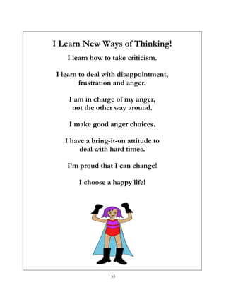 53
I Learn New Ways of Thinking!
I learn how to take criticism.
I learn to deal with disappointment,
frustration and anger.
I am in charge of my anger,
not the other way around.
I make good anger choices.
I have a bring-it-on attitude to
deal with hard times.
I’m proud that I can change!
I choose a happy life!
 