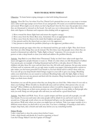 54
WAYS TO DEAL WITH THREAT
Objective: To learn better coping strategies to deal with feeling threatened.
Activity: How Do You Act when You Fee; Threat? Let’s pretend that you are a cave man or woman
and a saber tooth tiger jumps out in front of you and growls. Of course you would feel threatened
and scared. What might you do when you feel a big threat? (List the five ways that people move when
they are threatened or stressed on the board. Act each way out to demonstrate. Have the children
draw stick figures to illustrate each response when dealing with an aggressor.)
l. Move toward the threat (fight back and return the negative energy).
2. Move away from the threat (Run away. Sometimes this is an appropriate choice.)
3. Move away from the threat in the mind (feel helpless and space out).
4. Stay present and let the threat hurt you (give in to the aggressor.)
5. Stay present to deal with the problem (stand up to the aggressor, problem solve.)
Sometimes people get angry when they are threatened and they get ready to fight. They don’t know
that there are other things they can do instead. The first three ways that people move when they are
scared or threatened are called the “Fight, flight or freeze” responses. Or you can give in to the
person or take a deep breath to clear your mind and address the problem directly.
Activity: Step Back in your Mind when Threatened. Today we don’t have saber tooth tigers but
mean and aggressive people threaten or scare us. Think of a time when you felt threatened or bullied.
Can anyone give an example of feeling threatened and we’ll do a role play about it? (Have the
children role play these five ways and ask them how they felt with each response. Set up some scenes
of threat such as someone calls you an ugly name or grabs your paper.) Knowing positive actions to
take makes you feel more powerful! Your breath is your best friend and it is always there with you.
You can call up your deep breath which brings oxygen to your cells to give you energy. Breathing
calms your mind when you are scared or confused. Breathing helps calm the fight, flight or freeze
reaction so that you can stay present and deal with the situation. Deep breathing clears your mind and
helps you think more clearly!
Sometimes you can tell the person what they are doing that you don’t like. Other times it’s not safe to
share your feelings. When should you should walk away and not tell the other person why you are
leaving?” (Most children can discriminate situations when it would be dangerous to express their
anger.) When things are at their worst, promise me you will believe in your ability to find people who
treat you well. Hang out with people who will treat you well and be a good friend back.
Activity: Step Back and Walk Away. If you a quick temper and blow up and yell at people, you will
lose friends. If you cuss and name call, some people will be afraid of you and won’t want to be
around you. Using ugly words when you are threatened will give you the reputation of not being a
nice person. Walk away when you sense you might have an outburst. Take your anger outside or to a
different room where you deal with it on your own. You have a challenge of learning to deal with a
temper. Step back, take a breath and walk away before you say something hurtful.
Helper Words:
I take a step back to slow the action down before I react.
I take a deep breath and decide do I need to negotiate or leave?
I am the Change Maker! I am the Captain of Change!”
 