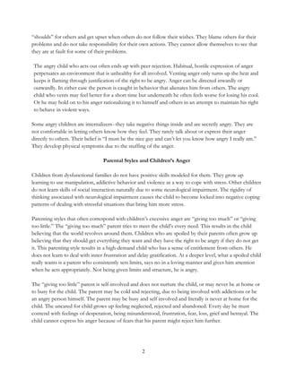 2
“shoulds” for others and get upset when others do not follow their wishes. They blame others for their
problems and do not take responsibility for their own actions. They cannot allow themselves to see that
they are at fault for some of their problems.
The angry child who acts out often ends up with peer rejection. Habitual, hostile expression of anger
perpetuates an environment that is unhealthy for all involved. Venting anger only turns up the heat and
keeps it flaming through justification of the right to be angry. Anger can be directed inwardly or
outwardly. In either case the person is caught in behavior that alienates him from others. The angry
child who vents may feel better for a short time but underneath he often feels worse for losing his cool.
Or he may hold on to his anger rationalizing it to himself and others in an attempt to maintain his right
to behave in violent ways.
Some angry children are internalizers--they take negative things inside and are secretly angry. They are
not comfortable in letting others know how they feel. They rarely talk about or express their anger
directly to others. Their belief is “I must be the nice guy and can’t let you know how angry I really am.”
They develop physical symptoms due to the stuffing of the anger.
Parental Styles and Children’s Anger
Children from dysfunctional families do not have positive skills modeled for them. They grow up
learning to use manipulation, addictive behavior and violence as a way to cope with stress. Other children
do not learn skills of social interaction naturally due to some neurological impairment. The rigidity of
thinking associated with neurological impairment causes the child to become locked into negative coping
patterns of dealing with stressful situations that bring him more stress.
Parenting styles that often correspond with children’s excessive anger are “giving too much” or “giving
too little.” The “giving too much” parent tries to meet the child’s every need. This results in the child
believing that the world revolves around them. Children who are spoiled by their parents often grow up
believing that they should get everything they want and they have the right to be angry if they do not get
it. This parenting style results in a high-demand child who has a sense of entitlement from others. He
does not learn to deal with inner frustration and delay gratification. At a deeper level, what a spoiled child
really wants is a parent who consistently sets limits, says no in a loving manner and gives him attention
when he acts appropriately. Not being given limits and structure, he is angry.
The “giving too little” parent is self-involved and does not nurture the child, or may never be at home or
to busy for the child. The parent may be cold and rejecting, due to being involved with addictions or be
an angry person himself. The parent may be busy and self involved and literally is never at home for the
child. The uncared for child grows up feeling neglected, rejected and abandoned. Every day he must
contend with feelings of desperation, being misunderstood, frustration, fear, loss, grief and betrayal. The
child cannot express his anger because of fears that his parent might reject him further.
 