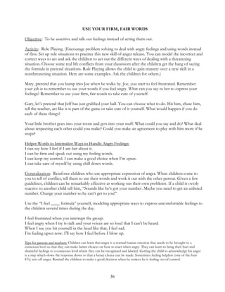 56
USE YOUR FIRM, FAIR WORDS
Objective: To be assertive and talk out feelings instead of acting them out.
Activity: Role Playing. (Encourage problem solving to deal with angry feelings and using words instead
of fists. Set up role situations to practice this new skill of anger release. You can model the incorrect and
correct ways to act and ask the children to act out the different ways of dealing with a threatening
situation. Choose some real life conflicts from your classroom after the children get the hang of saying
the formula in pretend situations. Role Playing allows the child to gain mastery over a new skill in a
nonthreatening situation. Here are some examples. Ask the children for others.)
Mary, pretend that you bump into Joe when he walks by. Joe, you start to feel frustrated. Remember
your job is to remember to use your words if you feel angry. What can you say to her to express your
feelings? Remember to use your firm, fair words to take care of yourself.
Gary, let’s pretend that Jeff has just grabbed your ball. You can choose what to do. Hit him, chase him,
tell the teacher, act like it is part of the game or take care of it yourself. What would happen if you do
each of these things?
Your little brother goes into your room and gets into your stuff. What could you say and do? What deal
about respecting each other could you make? Could you make an agreement to play with him more if he
stops?
Helper Words to Internalize Ways to Handle Angry Feelings:
I can say how I feel if I am fair about it.
I can be firm and speak out using my feeling words.
I can keep my control. I can make a good choice when I’m upset.
I can take care of myself by using chill down words.
Generalization: Reinforce children who use appropriate expression of anger. When children come to
you to tell of conflict, tell them to use their words and work it out with the other person. Given a few
guidelines, children can be remarkably effective at working out their own problems. If a child is overly
reactive to another child tell him, “Sounds like he’s got your number. Maybe you need to get an unlisted
number. Change your number so he can’t get to you!”
Use the “I feel ____ formula” yourself, modeling appropriate ways to express uncomfortable feelings to
the children several times during the day.
I feel frustrated when you interrupt the group.
I feel angry when I try to talk and your voices are so loud that I can’t be heard.
When I see you hit yourself in the head like that, I feel sad.
I’m feeling upset now. I’ll say how I feel before I blow up.
Tips for parents and teachers: Children can learn that anger is a normal human emotion that needs to be brought to a
conscious level so that they can make better choices on how to react when angry. They can learn to bring their hurt and
shameful feelings to a conscious level where they can be recognized and labeled. Getting the child to acknowledge his anger
is a step which slows the response down so that a better choice can be made. Sometimes feeling helpless (one of the four
H’s) sets off anger. Remind the children to make a good decision when he notices he is feeling out of control.
 