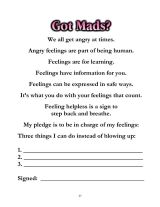 57
We all get angry at times.
Angry feelings are part of being human.
Feelings are for learning.
Feelings have information for you.
Feelings can be expressed in safe ways.
It’s what you do with your feelings that count.
Feeling helpless is a sign to
step back and breathe.
My pledge is to be in charge of my feelings:
Three things I can do instead of blowing up:
1. ______________________________________
2. ______________________________________
3. ______________________________________
Signed: _________________________________
 