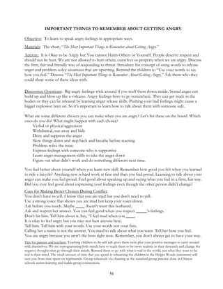 58
IMPORTANT THINGS TO REMEMBER ABOUT GETTING ANGRY
Objective: To learn to speak angry feelings in appropriate ways.
Materials: The chart, “The Most Important Things to Remember about Getting Angry.”
Activity: It is Okay to be Angry but You cannot Harm Others or Yourself. People deserve respect and
should not be hurt. We are not allowed to hurt others, ourselves or property when we are angry. Discuss
the firm, fair and friendly way of responding to threat. Introduce the concept of using words to release
anger and problem-solve situations that are upsetting. Remind the children to “Use your words to say
how you feel.” Discuss “The Most Important Things to Remember About Getting Angry.” Ask them who they
could share some of these ideas with.
Discussion Questions: Big angry feelings stick around if you stuff them down inside. Stored anger can
build up and blow up like a volcano. Angry feelings have to go somewhere. They can get stuck in the
bodies or they can be released by learning anger release skills. Pushing your bad feelings might cause a
bigger explosion later on. So it’s important to learn how to talk about them with someone safe.
What are some different choices you can make when you are angry? Let’s list these on the board. Which
ones do you do? What might happen with each choice?
Verbal or physical aggression
Withdrawal, run away and hide
Deny and suppress the anger
Slow things down and step back and breathe before reacting
Problem-solve the issue.
Express feelings with someone who is supportive
Learn anger management skills to take the anger down
Figure out what didn’t work and do something different next time.
You feel better about yourself when you learn new skill. Remember how good you felt when you learned
to ride a bicycle? Anything new is hard work at first and then you feel proud. Learning to talk about your
anger can make you feel proud. Feel good about speaking up and saying what you feel in a firm, fair way.
Did you ever feel good about expressing your feelings even though the other person didn’t change?
Cues for Making Better Choices During Conflict:
You don’t have to yell. I know that you are mad but you don’t need to yell.
Use a strong voice that shows you are mad but keep your voice down.
Ask before you touch. Maybe ____ doesn’t want this bothered.
Ask and respect her answer. You can feel good when you respect _____’s feelings.
Don’t hit him. Tell him about it. Say, “I feel mad when you ____.
It is okay to feel angry but you may not hurt anyone here.
Tell him. Tell him with your words. Use your words not your fists.
Calling her a name is not the answer. You need to talk about what you want. Tell her how you feel.
You are angry because you aren’t the boss right now. Remember, you don’t always get to have your way.
Tips for parents and teachers: Teaching children to do self talk gives them tools plus your positive messages to carry around
with themselves. We are reprogramming little minds here to teach them to be more realistic in their demands and change the
negative thoughts that go through their minds. Remind them to go with what is real in the world, not what they want to be
real in their mind. The small amount of time that you spend in rehearsing the children in the Helper Words statements will
save you from time spent on reprimands. Group rehearsals via chanting as the standard group practice done in Chinese
schools assists learning and builds group connections.
 
