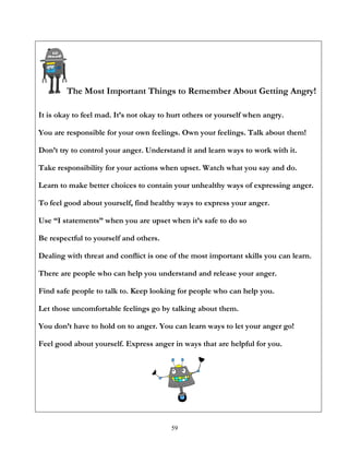 59
The Most Important Things to Remember About Getting Angry!
It is okay to feel mad. It’s not okay to hurt others or yourself when angry.
You are responsible for your own feelings. Own your feelings. Talk about them!
Don’t try to control your anger. Understand it and learn ways to work with it.
Take responsibility for your actions when upset. Watch what you say and do.
Learn to make better choices to contain your unhealthy ways of expressing anger.
To feel good about yourself, find healthy ways to express your anger.
Use “I statements” when you are upset when it’s safe to do so
Be respectful to yourself and others.
Dealing with threat and conflict is one of the most important skills you can learn.
There are people who can help you understand and release your anger.
Find safe people to talk to. Keep looking for people who can help you.
Let those uncomfortable feelings go by talking about them.
You don’t have to hold on to anger. You can learn ways to let your anger go!
Feel good about yourself. Express anger in ways that are helpful for you.
 