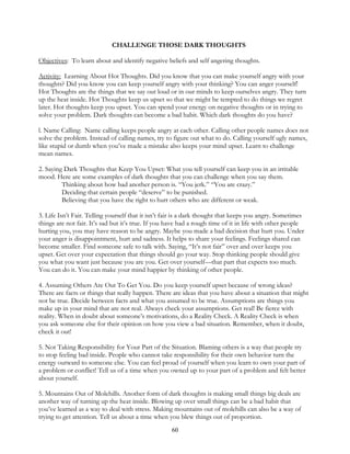 60
CHALLENGE THOSE DARK THOUGHTS
Objectives: To learn about and identify negative beliefs and self angering thoughts.
Activity: Learning About Hot Thoughts. Did you know that you can make yourself angry with your
thoughts? Did you know you can keep yourself angry with your thinking? You can anger yourself!
Hot Thoughts are the things that we say out loud or in our minds to keep ourselves angry. They turn
up the heat inside. Hot Thoughts keep us upset so that we might be tempted to do things we regret
later. Hot thoughts keep you upset. You can spend your energy on negative thoughts or in trying to
solve your problem. Dark thoughts can become a bad habit. Which dark thoughts do you have?
l. Name Calling: Name calling keeps people angry at each other. Calling other people names does not
solve the problem. Instead of calling names, try to figure out what to do. Calling yourself ugly names,
like stupid or dumb when you’ve made a mistake also keeps your mind upset. Learn to challenge
mean names.
2. Saying Dark Thoughts that Keep You Upset: What you tell yourself can keep you in an irritable
mood. Here are some examples of dark thoughts that you can challenge when you say them.
Thinking about how bad another person is. “You jerk.” “You are crazy.”
Deciding that certain people “deserve” to be punished.
Believing that you have the right to hurt others who are different or weak.
3. Life Isn’t Fair. Telling yourself that it isn’t fair is a dark thought that keeps you angry. Sometimes
things are not fair. It’s sad but it’s true. If you have had a rough time of it in life with other people
hurting you, you may have reason to be angry. Maybe you made a bad decision that hurt you. Under
your anger is disappointment, hurt and sadness. It helps to share your feelings. Feelings shared can
become smaller. Find someone safe to talk with. Saying, “It’s not fair” over and over keeps you
upset. Get over your expectation that things should go your way. Stop thinking people should give
you what you want just because you are you. Get over yourself—that part that expects too much.
You can do it. You can make your mind happier by thinking of other people.
4. Assuming Others Are Out To Get You. Do you keep yourself upset because of wrong ideas?
There are facts or things that really happen. There are ideas that you have about a situation that might
not be true. Decide between facts and what you assumed to be true. Assumptions are things you
make up in your mind that are not real. Always check your assumptions. Get real! Be fierce with
reality. When in doubt about someone’s motivations, do a Reality Check. A Reality Check is when
you ask someone else for their opinion on how you view a bad situation. Remember, when it doubt,
check it out!
5. Not Taking Responsibility for Your Part of the Situation. Blaming others is a way that people try
to stop feeling bad inside. People who cannot take responsibility for their own behavior turn the
energy outward to someone else. You can feel proud of yourself when you learn to own your part of
a problem or conflict! Tell us of a time when you owned up to your part of a problem and felt better
about yourself.
5. Mountains Out of Molehills. Another form of dark thoughts is making small things big deals are
another way of turning up the heat inside. Blowing up over small things can be a bad habit that
you’ve learned as a way to deal with stress. Making mountains out of molehills can also be a way of
trying to get attention. Tell us about a time when you blew things out of proportion.
 