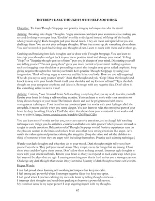 62
INTERUPT DARK THOUGHTS WITH SELF-SOOTHING
Objective: To learn Thought Stoppage and practice imagery techniques to calm the mind.
Activity: Breaking into Angry Thoughts. Angry emotions can hijack your common sense making you
say and do things you regret later. Wouldn’t you like to feel good instead of flying off the handle
when you are angry? Dark thoughts pull your mood down. They are mean and spiteful but you can
challenge them. You are not your unhappy thoughts. When they come up, do something about them.
You can’t control or push bad feelings and thoughts down. Learn to work with them and let them go.
Catching and breaking into dark thoughts can be done with Thought Stoppage. You can learn to
interrupt your thoughts and get back to your more positive mind and change your mood. Yelling
"Stop!" or "Negative thought get out of here!" puts you in charge of your mind. Distracting yourself
and telling yourself "I'm not going there" gives you more control of your mind. Adding a gesture
such as shrugging your shoulders or pretending to push the thought away gives added emphasis. Stop
giving negative thoughts free rent in your brain! Let’s practice Thought Stoppage by using your
imagination. Think of being angry at someone and feel it in your body. How are you self-angering?
What do you say to keep yourself upset? Think that thought and yell, “Stop! Think the thought and
knock it away with your hands. Brush it off your shoulder and say Get out of here!” Type the dark
thought on your computer or phone and delete it. Be tough with any negative idea. Don’t allow it.
Do something active to move it out!
Activity: Calming Your Aroused Brain. Self-soothing is anything that you say or do to calm yourself.
Rewire your brain by doing a self-soothing exercise. You can learn to work with your emotions to
bring about changes in your brain! The brain is elastic and can be programmed with stress
management techniques. Your brain has an emotional part that works with your feelings called the
amygdala. It reacts quickly when you sense danger. You can learn to relax the emotional part of your
brain by deep breathing. Here’s a YouTube video that shows how your emotional brain works and
how to calm it. http://www.youtube.com/watch?v=Zs559guIGDo
You can learn to self-soothe so that you, not your excessive emotions, are in charge! Self soothing
techniques are things you do-activities, exercises and habits-to calm yourself when you are stressed or
caught in unruly emotions. Relaxation rules! Thought Stoppage works! Positive experiences turn on
the pleasure centers in the brain and reduce brain areas that have strong emotions like anger. Let’s
watch the video again and practice calming the amygdala. (Stop the video and ask the children to
think of someone whom they are angry with including themselves. Practice each calming technique.)
Watch your dark thoughts and what they do to your mood. Dark thoughts might tell you to hurt
yourself or others. They pull your mood down. They tempt you to do things that are wrong. Chase
them away and don’t give them power. Don’t allow them to hang around. Interrupt ugly thoughts to
work with your emotional brain. Rewire your brain so that you respond in cool, calm ways when you
feel stressed by ideas that are ugly. Learning something new that is hard makes you a stronger person.
Challenge any dark thought that sneaks into your mind. Mastery of dark thoughts creates self-esteem.
Helper Words:
I can feel proud about learning self-soothing techniques that keep me calm.
I feel strong and powerful when I interrupt negative ideas that keep me upset.
I feel good when I practice calming my excitable brain by telling thoughts to leave.
I interrupt dark thoughts and send them packing to become a powerful person.
My common sense is my super power! I stop angering myself with my thoughts.
 