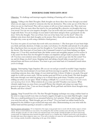 64
KNOCKING DARK THOUGHTS AWAY
Objective: To challenge and interrupt negative thinking of harming self or others.
Activity: Yelling at the Dark Thoughts. Dark thoughts are those ideas that come through your mind
when you are angry at yourself or someone else that are destructive. They come up out of the blue or
when you are in a bad mood. They call you names or tell you to hurt someone else. They steal your
good mood. They are nasty ideas that need to be sent packing! Be a detective on thoughts that sour
your mood. You are not your negative thoughts. You can work with (not control) your thoughts. Get
tough with them. You are in charge of your mind. Catch them and give them a good push out the
door. Yell at the thought, “Get out of here. Get out of my brain. Get out the door!” (Have the
children write down their dark thoughts on the poster. Have them yell at and dismiss any dark
thoughts they come up with using a definitive hand gesture.)
You have two parts of your brain that work with your emotions: 1. The front part of your brain helps
you think and make decisions. It helps you make cool choices. It is flexible and rational. It is the place
like a big freezer that you can put your hot thoughts in. Your breath helps you move hot thoughts to
the freezer. The front part of your brain is the Command Central of your brain helping you figure
things out. 2. Your fiery emotional brain (the limbic system and amygdala) prepare you for action. It
is the center for those fiery hot thoughts! It makes you impulsive and get ready to pounce or blast
off. You lose your common sense when something upsets you and you go into the fire center! You
say and do things you don’t mean. Stepping back and taking a breath helps you get back to your
rational brain and those cool choices. You want to get your mind back to Command Central where
you’re in charge.
Activity: Interrupting Angry Impulses. Do you act out and get yourself in trouble? Angry impulses
often come that emotional part of your brain and from moving too quickly. If you feel stressed by
something someone does, take charge of your mind and slow it down. It helps to set goals. One goal
might be to chill out more easily. Tell me another goal and I’ll list it on the board. The dark thoughts
that come through your mind are going to try to knock those goals down. Visualize your goal of
chilling out when you are upset. Think of taking a chill pill. See yourself choosing your words wisely
and speaking them slowly. What solution do you come up with? Visualize your success. What
obstacle might keep you away from your goal? Picture that obstacle and using your super hero
powers to get past it. Say, “I am not those thoughts. Woah, pull back and throw those thoughts away.
Breathe and slow it down!”
Activity: Snap Yourself Out of It. The first Thought Stoppage technique was using a rubber band on
the wrist to snap yourself every time you heard a negative thought in your mind. Bad thought—snap!
This was a small punishment for an unwanted behavior. Let’s practice. Think a dark thought. Smack
your wrist fast and say, “Dark thought, get out of here!” (You can hand out rubber bands but be
prepared for the children to get excited and snap each other. Demonstrating on your wrist with the
rubber band and then passing it around is a safer bet!)
Tips for parents and teachers: It’s an imperative that angry young people learn to work with the darker aspects of their
nature. There is much darkness in our society. I’m writing this after another senseless mass shooting. It is almost like
unholy thoughts can take on a life of their own and preoccupy some people. Suicidal thoughts can and do preoccupy
young minds. It’s frightening when harmful thoughts narrow in to a singular idea. Children need tools to get themselves
through dark times when negativity takes over. Your call on whether you name the self-mutilating and lethal thoughts or
not—cutting, suicide, homicide—depending on the age of the children.
 