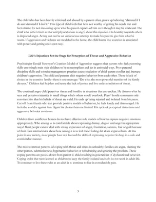 3
The child who has been heavily criticized and abused by a parent often grows up believing “damned if I
do and damned if I don’t.” This type of child feels that he is not worthy of getting his needs met and
feels shame for not measuring up to what his parent expects of him even though it may be irrational. The
child who suffers from verbal and physical abuse is angry about this injustice. His hostility towards others
is displaced anger. Acting out can be an unconscious attempt to make his parents give him what he
wants. If aggression and violence are modeled in the home, the child learns that coercion is associated
with power and getting one’s own way.
Life’s Injustices Set the Stage for Perception of Threat and Aggressive Behavior
Psychologist Gerald Patterson’s Coercion Model of Aggression suggests that parents who lack parenting
skills unwittingly train their children to be noncompliant and act in antisocial ways. Poor parental
discipline skills and coercive management practices cause escalation of child-parent conflict and increase
children’s aggression. The child and parents elicit negative behavior from each other. There is lack of
choice in the coercive family--there is one message: “Do what the most powerful member of the family
dictates.” Children feel helpless and sense the lack of justice and live under conditions of threat.
The continual angry child perceives threat and hostility in situations that are unclear. He distorts what he
sees and perceives injustice in small things which others would overlook. Peers’ hostile comments only
convince him that his beliefs of threat are valid. He ends up being rejected and isolated from his peers.
Cut off from friends who can provide positive models of behavior, he feels lonely and discouraged. He
feels the world is against him. Again his choices become limited. His cycle of perceptual distortions and
aggressive behavior continues.
Children from conflictual homes do not have effective role models of how to express negative emotions
appropriately. Who among us is comfortable about expressing dismay, disgust and anger in appropriate
ways? Most people cannot deal with strong expression of anger, frustration, sadness, fear or guilt because
of their own internal rules about how wrong it is to feel these feelings let alone express them. At this
point in our society, most people have not learned the skills of expressing negative feelings in a safe and
comfortable manner.
The most common patterns of coping with threat and stress in unhealthy families are anger, blaming the
other person, submissiveness, hyperactive behavior or withdrawing and ignoring the problem. These
coping patterns are passed down from parent to child resulting in generations of dysfunctional behavior.
Coping styles that were learned as children to keep the family isolated and safe do not work in adult life.
To continue to live these rules as an adult is to continue to live in considerable pain.
 