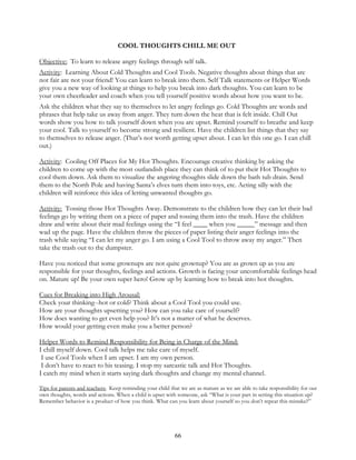 66
COOL THOUGHTS CHILL ME OUT
Objective: To learn to release angry feelings through self talk.
Activity: Learning About Cold Thoughts and Cool Tools. Negative thoughts about things that are
not fair are not your friend! You can learn to break into them. Self Talk statements or Helper Words
give you a new way of looking at things to help you break into dark thoughts. You can learn to be
your own cheerleader and coach when you tell yourself positive words about how you want to be.
Ask the children what they say to themselves to let angry feelings go. Cold Thoughts are words and
phrases that help take us away from anger. They turn down the heat that is felt inside. Chill Out
words show you how to talk yourself down when you are upset. Remind yourself to breathe and keep
your cool. Talk to yourself to become strong and resilient. Have the children list things that they say
to themselves to release anger. (That’s not worth getting upset about. I can let this one go. I can chill
out.)
Activity: Cooling Off Places for My Hot Thoughts. Encourage creative thinking by asking the
children to come up with the most outlandish place they can think of to put their Hot Thoughts to
cool them down. Ask them to visualize the angering thoughts slide down the bath tub drain. Send
them to the North Pole and having Santa’s elves turn them into toys, etc. Acting silly with the
children will reinforce this idea of letting unwanted thoughts go.
Activity: Tossing those Hot Thoughts Away. Demonstrate to the children how they can let their bad
feelings go by writing them on a piece of paper and tossing them into the trash. Have the children
draw and write about their mad feelings using the “I feel ____ when you _____” message and then
wad up the page. Have the children throw the pieces of paper listing their anger feelings into the
trash while saying “I can let my anger go. I am using a Cool Tool to throw away my anger.” Then
take the trash out to the dumpster.
Have you noticed that some grownups are not quite grownup? You are as grown up as you are
responsible for your thoughts, feelings and actions. Growth is facing your uncomfortable feelings head
on. Mature up! Be your own super hero! Grow up by learning how to break into hot thoughts.
Cues for Breaking into High Arousal:
Check your thinking--hot or cold? Think about a Cool Tool you could use.
How are your thoughts upsetting you? How can you take care of yourself?
How does wanting to get even help you? It’s not a matter of what he deserves.
How would your getting even make you a better person?
Helper Words to Remind Responsibility for Being in Charge of the Mind:
I chill myself down. Cool talk helps me take care of myself.
I use Cool Tools when I am upset. I am my own person.
I don’t have to react to his teasing. I stop my sarcastic talk and Hot Thoughts.
I catch my mind when it starts saying dark thoughts and change my mental channel.
Tips for parents and teachers: Keep reminding your child that we are as mature as we are able to take responsibility for our
own thoughts, words and actions. When a child is upset with someone, ask “What is your part in setting this situation up?
Remember behavior is a product of how you think. What can you learn about yourself so you don’t repeat this mistake?”
 