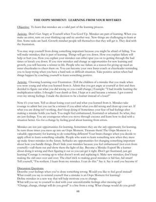 68
THE OOPS! MOMENT: LEARNING FROM YOUR MISTAKES
Objective: To learn that mistakes are a valid part of the learning process.
Activity: Don’t Get Angry at Yourself when You Goof Up. Mistakes are part of learning. When you
make an error, turn on your thinking cap and try another way. New things are challenging to learn at
first. Some tasks are hard. Growth mindset people tell themselves that they will get it. They deal with
the frustration.
You may stop yourself from doing something important because you might be afraid of failing. You
will make mistakes; that is part of learning. Things will get you down. How you explain failure will
help or hurt you. How you explain your mistakes can either spur you on to getting through the bad
times or knock you down. If you view mistakes and change as opportunities for new learning and
growth, you will become a winner in life. People who see failure as a reason for giving up need an
inner cheerleader to cheer them on. You can become your own Inner coach or cheerleader reminding
you to keep trying when you have a hard task or difficult situation. Take positive action when bad
things happen by coaching yourself to learn something positive.
Activity: Choosing Learning over Frustration. (Tell the children of a mistake that you made when
you were young and what you learned from it. Admit that you got angry at yourself at first and then
decided to figure out what you did wrong so you could change.) Example: “I had trouble learning the
multiplication tables. I thought I was dumb at first. I kept at it and became a winner. I got control
over my strong feelings. I made the decision to be a learner instead of a loser!”
Now it’s your turn. Tell us about losing your cool and what you learned from it. Mistakes take
courage to admit but you can be a winner if you admit what you did wrong and clean up your act. If
what you are doing isn’t working, don’t keep doing it! Sometimes your fear of bad feelings after
making a mistake holds you back. You might feel embarrassed, frustrated or ashamed. So what, they
are just feelings. You are courageous when you move through excuses and learn how to deal with a
situation better. Go for a change by feeling good about learning from errors.
Mistakes are not just opportunities for learning. Sometimes they are the only opportunity for learning.
So turn those times you mess up into an Oops Moment. Treasure them! The Oops Moment is a
valuable opportunity for learning to do something different! Your brain changes when you decide to
apply effort to learn something valuable. People who want to learn something new when they mess
up make fewer mistakes in the future. Setbacks are opportunities for changing something important
about how you handle things. Don’t hide your mistakes because you feel embarrassed (not even from
yourself)—call them out and show them the light of day. Become a Mistake Expert! Be a learner
about doing it wrong and then figuring it out so you can get it right. Don’t get frustrated, just get
learning! Courage is owning up to what doesn’t work and replacing it. Make new mistakes; don’t keep
making the old ones over and over. The chief trick to making good mistakes is fail fast, fail smart!
Tell yourself, “I’m resilient. I learn from my mistakes. I can do this.” Say it. Say it until you become it!
Discussion Questions:
Describe your feelings when you’ve done something wrong. Would you like to feel good instead?
What could you say to remind yourself that a mistake is an Oops Moment for learning?
Define mistakes in a new way that will help motivate you to change.
What will you say to yourself to deal with your uncomfortable feelings after messing up?
“Change, change, change will do you good” is a line from a song. What change would do you good?
 