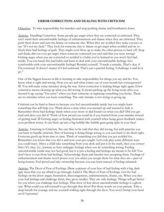70
ERROR CORRECTION AND DEALING WITH CRITICISM
Objective: To take responsibility for mistakes and stop pushing shame and humiliation down.
Activity: Handling Correction. Some people get angry when they are corrected or criticized. They
can’t stand their uncomfortable feelings of embarrassment and shame when they are criticized. They
push them down and turn the blame on someone else. When they are scolded they make excuses or
say “It’s not my fault.” They look for someone else to blame or get angry when scolded and try to
block their bad feelings of guilt. They might even blow up to make the other person to back off. Stop
and think; did you ever get angry when someone corrected you and said that you were wrong?
Getting angry when you are corrected or scolded is a habit you’ve learned so you won’t feel bad
inside. You can break this bad habit and learn to deal with your uncomfortable feelings. Get
comfortable with your uncomfortable feelings! Remind yourself, “I made a mistake. That’s okay if
I’m corrected. It doesn’t matter if I feel awkward. That’s just a painful feeling. I challenge it and let it
go.”
One of the biggest lessons in life is learning to take responsibility for things you say and do. You
know what is right and wrong. How you act and what comes out of your mouth has consequences!
. You will make some mistakes along the way. Error correction is making things right again. Error
correction means cleaning up what you did wrong. It means picking up the living room after you
messed it up, saying “I’m sorry” when you hurt someone or replacing something you broke. There
are no mistakes when you learn something. The only mistake is not trying or giving up.
Criticism can be hard to listen to because you feel uncomfortable inside but you might learn
something that will help you. Think about a time when you messed up and wanted to hide it.
Remember those bad feelings inside when your mom or dad found out what you did? Did you get
mad and deny you did it? Think of how proud you could be if you learned from your mistake instead
of getting mad.  Getting angry or feeling frustrated with yourself when being given feedback makes
your problem worse. It can blow up into a big bubble like bubble gum going splat in your face!
Activity: Listening to Criticism. No one likes to be told that they did wrong, but with practice you
can learn to handle criticism. Part of learning is doing things wrong so you can learn to do them right.
Everyone goofs up from time to time. Think of something you did that you got scolded for.
Remember you know that you did it and now your got caught. Let’s role play some different ways
you could react. (Have a child take something from your desk and put it in the trash, then you correct
him.) It’s okay (i.e., human) to have unhappy feelings when you do something wrong. Feeling
uncomfortable inside may not feel good, but it is just a feeling and feelings are meant to be felt! You
don’t have to run from bad feelings. Acknowledge them and breathe into accepting them. Feelings of
embarrassment and shame won’t power over you when you accept them for what they are—part of
being human. Feel proud and take ownership because you can learn instead of feeling ashamed.
Activity: The Door of Fear of Feelings. Draw a picture of your fear of bad feeling with a big, dark
ugly door that you are afraid to go through. Label it The Door of Fear of Feelings. List the bad
feelings on the door: anger, frustration, discouragement, embarrassment, shame, etc. When you face
your bad feelings and challenge them, they grow smaller. They are only feelings. Things will get better
for you when you challenge fear feelings. That door of fear about uncomfortable feelings is a ghost
one .What could you tell yourself to go through that door? Put those words on your picture. Take a
deep breath for courage and see yourself walking right through the door. You won’t bump your head
on it! I promise!
 