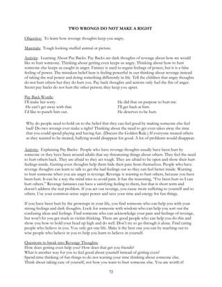 72
TWO WRONGS DO NOT MAKE A RIGHT
Objective: To learn how revenge thoughts keep you angry.
Materials: Tough looking stuffed animal or picture.
Activity: Learning About Pay Backs. Pay Backs are dark thoughts of revenge about how we would
like to hurt someone. Thinking about getting even keeps us angry. Thinking about how to hurt
someone else keeps us caught in anger. Fantasy is used to regain feelings of power, but it is a false
feeling of power. The mistaken belief here is feeling powerful in our thinking about revenge instead
of taking the real power and doing something differently in life. Tell the children that angry thoughts
do not hurt others but they do hurt you. Pay back thoughts and actions only fuel the fire of anger.
Secret pay backs do not hurt the other person; they keep you upset.
Pay Back Words:
I’ll make her sorry. He did that on purpose to hurt me.
He can’t get away with that. I’ll get back at him.
I’d like to punch him out. He deserves to be hurt.
Why do people need to hold on to the belief that they can feel good by making someone else feel
bad? Do two wrongs ever make a right? Thinking about the need to get even takes away the time
that you could spend playing and having fun. (Discuss the Golden Rule.) If everyone treated others
as they wanted to be treated, bullying would disappear for good. A lot of problems would disappear.
Activity: Explaining Pay Backs: People who have revenge thoughts usually have been hurt by
someone or they have been around adults that say threatening things about others. They feel the need
to hurt others back. They are afraid so they act tough. They are afraid to be open and show their hurt
feelings inside. Getting-even thoughts help them hide their pain from themselves. People who have
revenge thoughts can learn to talk to get the bad feelings out so they can feel better inside. Wanting
to hurt someone when you are angry is revenge. Revenge is wanting to hurt others, because you have
been hurt. It can be a way the mind tries to avoid pain. It has the reasoning, “I’ve been hurt so I can
hurt others.” Revenge fantasies can have a satisfying feeling to them, but that is short term and
doesn’t address the real problem. If you act out revenge, you cause more suffering to yourself and to
others. Use your common sense super power and save your time and energy for fun things.
If you have been hurt by the grownups in your life, you find someone who can help you with your
strong feelings and dark thoughts. Look for someone with wisdom who can help you sort out the
confusing ideas and feelings. Find someone who can acknowledge your pain and feelings of revenge,
but won’t let you get stuck in victim thinking. There are good people who can help you do this and
show you how to hold your head up high and do well. Don’t try to go through it alone. Find caring
people who believe in you. You only get one life. Make it the best one you can by reaching out to
wise people who believe in you to help you learn to believe in yourself.
Questions to break into Revenge Thoughts:
How does getting even help you? How does that get you friends?
What is another way for you to feel good about yourself instead of getting even?
Spend time thinking of fun things to do not wasting your time thinking about someone else.
Think about taking care of yourself, not how you want to hurt someone else. You are worth it!
 