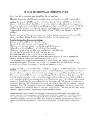74
FINDING THE HURT PLACE UNDER THE ANGER
Objectives: To locate and decrease the Sad Part that has been hurt.
Materials: Picture of a sad child or puppy stuffed animal with tears drawn on with a magic marker.
Activity: Learning about Sad Feelings that Lie Under Anger. (Introduce the Sad Part by showing the
picture or stuffed animal. Ask the children why he or she might feel sad inside. Ask them to guess how
he was hurt and how he feels inside. (Some children project their own problems on the puppy) Tell the
children that they can have more than one uncomfortable feeling at the same time. Hurt and sadness
sometimes hide underneath anger. Look for the hurt in “angry” children and the anger in “hurt”
children.)
Feelings come and go. Think about being sad and your hurt feelings underneath may show up. Tell us
about your sad part. Talking about the sad and hurt feelings can help them go away.
Cues for Talking about Hurt and Sad Feelings:
Feelings of sadness and hurt can hide under anger.
Let’s check down deep and see what feelings are there.
That must have hurt your feelings when that happened. Tell us about it.
Tell us about a “Great Big Hurt” or a “Little Hurt” that you had.
No wonder you are feeling bad. That must have been very painful for you.
Can you find the hurt under all that mad? How were you hurt?
I feel sad that this happened to you. It makes me sad and angry.
I feel as if there is so much hurt inside you. Hurt sometimes comes out as anger at someone else.
Maybe if you let the hurt out, you wouldn’t be in trouble so much.
You might be feeling disappointment and sadness as well as anger. Look under your anger.
I’m sorry that happened. No wonder you’re angry. Talk about the hurt and sadness under the anger.
What you feel is normal. I’d feel very sad about that if it happened to me.
Activity: What Does Your Heart Look Like? Fold a piece of paper in half. On one half, draw a picture of
what your heart might look like if it were hurt. Is it a sad valentine heart or a real heart? What colors are
there? Is it bruised or cracked in two pieces? Does it have pushed in places like someone has punched it?
Does it have tears in it? Does it have a sad story hiding inside? Does it hold something that needs to be
released? You deserve to have a happy heart. What could you do to make your heart feel better? Close
your eyes and pretend that you can talk to your heart. Those hurting places will feel better when you talk
to someone. Breathe into that hurting place and know that you are safe. Tell your sad part that you are
sorry that it feels hurt. Tell it that you want it to mend and get better. Remind it that it deserves love and
to be cared about. Tell it you will listen to it and its needs to be whole. Draw a picture on the other half
of the paper on what your whole, happy beating heart would look like. Then smile and think for a minute
of some ways that you could change so that your heart would be happier.
Tips for parents and teachers: Studies of male and female adolescents in juvenile facilities show that they believe that
their use of aggression was an appropriate response. Violent responses helped the young people avoid feelings of shame
and a negative self image and actually increased positive feelings about the self. Waylay this belief with the children in
your group by associating feeling proud with helping others. Strengthen the association between feeling good inside and
treating others fairly by keeping the children focused on their internal feelings of satisfaction and pride when helping
others.
 