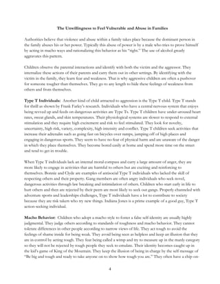 4
The Unwillingness to Feel Vulnerable and Abuse in Families
Authorities believe that violence and abuse within a family takes place because the dominant person in
the family abuses his or her power. Typically this abuse of power is by a male who tries to prove himself
by acting in macho ways and rationalizing this behavior as his “right.” The use of alcohol greatly
aggravates this pattern.
Children observe the parental interactions and identify with both the victim and the aggressor. They
internalize these actions of their parents and carry them out in other settings. By identifying with the
victim in the family, they learn fear and weakness. That is why aggressive children are often a pushover
for someone tougher than themselves. They go to any length to hide these feelings of weakness from
others and from themselves.
Type T Individuals: Another kind of child attracted to aggression is the Type T child. Type T stands
for thrill as shown by Frank Farley’s research. Individuals who have a central nervous system that enjoys
being revved up and feeds on dangerous activities are Type Ts. Type T children have under-aroused heart
rates, sweat glands, and skin temperatures. Their physiological systems are slower to respond to external
stimulation and they require high excitement and risk to feel stimulated. They look for novelty,
uncertainty, high risk, variety, complexity, high intensity and conflict. Type T children seek activities that
increase their adrenalin such as going fast on bicycles over ramps, jumping off of high places and
engaging in dangerous sports. They seem to have no fear of physical harm and are unaware of the danger
in which they place themselves. They become bored easily at home and spend more time on the street
and tend to get in trouble.
When Type T individuals lack an internal moral compass and carry a large amount of anger, they are
more likely to engage in activities that are harmful to others but are exciting and reinforcing to
themselves. Bonnie and Clyde are examples of antisocial Type T individuals who lacked the skill of
respecting others and their property. Gang members are often angry individuals who seek novel,
dangerous activities through law breaking and intimidation of others. Children who start early in life to
hurt others and then are rejected by their peers are most likely to seek out gangs. Properly channeled with
adventure sports and leaderships challenges, Type T individuals have a lot to contribute to society
because they are risk takers who try new things. Indiana Jones is a prime example of a good guy, Type T
action-seeking individual.
Macho Behavior: Children who adopt a macho style to foster a false self-identity are usually highly
judgmental. They judge others according to standards of toughness and macho behavior. They cannot
tolerate differences in other people according to narrow views of life. They act tough to avoid the
feelings of shame inside for being weak. They avoid being seen as helpless and keep an illusion that they
are in control by acting tough. They fear being called a wimp and try to measure up in the manly category
so they will not be rejected by tough people they seek to emulate. Their identity becomes caught up in
the kid’s game of King of the Mountain. They keep the illusion of being in charge by the self message of
“Be big and tough and ready to take anyone on to show how tough you are.” They often have a chip-on-
 