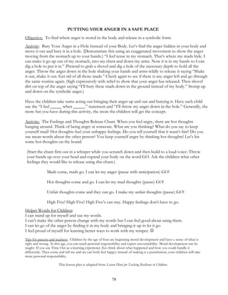 78
PUTTING YOUR ANGER IN A SAFE PLACE
Objective: To find where anger is stored in the body and release in a symbolic form.
Activity: Bury Your Anger in a Hole Instead of your Body. Let’s find the anger hidden in your body and
move it out and bury it in a hole. (Demonstrate this using an exaggerated movement to show the anger
moving from the stomach up to your hands.) “I feel tense in my stomach. That’s where my mads hide. I
can make it go up out of my stomach, into my chest and down my arms. Now it is in my hands so I can
dig a hole to put it in.” (Pretend to grab a shovel and dig a hole of the necessary depth to hold all the
anger. Throw the anger down in the hole shaking your hands and arms wildly to release it saying “Shake
it out, shake it out. Get rid of all those mads.” Check again to see if there is any anger left and go through
the same routine again. (Sigh expressively with relief to show that your anger has released. Then shovel
dirt on top of the anger saying “I’ll bury these mads down in the ground instead of my body.” Stomp up
and down on the symbolic anger.)
Have the children take turns acting out bringing their anger up and out and burying it. Have each child
use the “I feel _____ when _____.” statement and “I’ll throw my anger down in the hole.” Generally, the
more fun you have during this activity, the more the children will get the concept.
Activity: The Feelings and Thoughts Release Chant. When you feel angry, there are hot thoughts
hanging around. Think of being angry at someone. What are you thinking? What do you say to keep
yourself mad? Hot thoughts fuel your unhappy feelings. Do you tell yourself that it wasn’t fair? Do you
use mean words about the other person? You keep yourself angry by thinking hot thoughts! Let’s list
some hot thoughts on the board.
(Start the chant first out in a whisper while you scrunch down and then build to a loud voice: Throw
your hands up over your head and expand your body on the word GO. Ask the children what other
feelings they would like to release using this chant.)
Mads come, mads go. I can let my anger (pause with anticipation) GO!
Hot thoughts come and go. I can let my mad thoughts (pause) GO!
Unfair thoughts come and they can go. I make my unfair thoughts (pause) GO!
High Five! High Five! High Five’s can stay. Happy feelings don’t have to go.
Helper Words for Children:
I can stand up for myself and use my words.
I can’t make the other person change with my words but I can feel good about using them.
I can let go of the anger by finding it in my body and bringing it up to let it go.
I feel proud of myself for learning better ways to work with my temper. 
Tips for parents and teachers: Children by the age of four are beginning moral development and have a sense of what is
right and wrong. At this age, you can teach personal responsibility and expect accountability. Moral development can be
taught. If you use Time Out as a learning experience (Go think about what happened and how you could handle it
differently. Then come and tell me and we can both feel happy) instead of making it a punishment, your children will take
more personal responsibility.
This lesson plan is adapted from Lesson Plans for Teaching Resilience to Children.
 