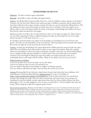80
ANGER WORK CAN BE FUN!
Objective: To learn to release anger symbolically.
Materials: Nerf balls or other soft balls and magic markers.
Activity: Get Really Mad at Someone Who Hurt You. (Ask the children to draw a picture on the ball of
someone who has hurt them. Discuss how adults get angry at children sometimes and do things which
hurt them. Talk about how anger towards someone who hurt you can be released by talking about it. Tell
the children that they cannot hurt people in real life, but that it is all right to take their anger out on
pillows, balls or other safe objects within the safety of the group. Acknowledge that children who have
been hurt by others are allowed to feel angry.)
Spread your arms out wide in the “so big” position to show us how big your anger was. Yell as hard as
you can while squeezing the balls to emphasize getting the anger up. Encourage the use of the anger
release message of “I feel mad, when you _____.”
It’s all right to pretend and get your anger out by pounding on something, but you can’t hurt a real
person. At home you can beat pillows or hit your mattress. All living things must be treated with respect.
We can let our anger go in safe ways that do not hurt others.”
Activity: Looking for and Shaking Out Anger. Remind the children that they need not hold onto their
anger. Have the children check their bodies to shake out any anger that remains. Make this a playful
activity by pretending to look for the anger in their legs, stomachs, arms, hair, ears and mouths pulling it
out as a magician might and then shaking it out. Rub a part of the your body such as your hands,
stomach or feet that might be hiding any anger then shake your hands vigorously in the air to
symbolically draw out the anger with the refrain, “Shake it out. Shake it out. Let it go. Let it go!”
Helper Words for Children:
I can’t hurt people, but I can let my anger out on safe object.
I can let my anger go when I work it out and talk it out.
I put my anger in safe places by pounding on a pillow or drawing a picture.
I use my words to talk about my anger. I use my firm, fair words; not my fists.
Activity: Bouncing Back from Adversity. Super heroes bounce back when they have problems. Let’s
watch Become the Bounce Back Kid from angriesout.com. It is also on YouTube at
https://www.youtube.com/watch?v=eVTO1nIK7CA. Look for ideas about how you can become
stronger when things are rough. (Play the video a second time and stop it when new concepts are
introduced so that the children can give input about times they have been resilient. Discuss the Stoic
philosophy of “It’s not what happens to you, it’s how you deal with it.” Ask the children what does the
saying “When things get rough, the tough get going” mean.)
Tips for parents and teachers: Resilience and self-efficacy are believing that you can do something and make the necessary
changes in yourself after a setback. Children who believe in their ability to make changes gain a new sense of self-esteem.
Making these lesson plans fun by acting silly and then offering hope by changing a victim mindset will help break into the
shame of family adverse events. My book, Lesson Plans for Teaching Resilience to Children is available as a free pdf download
which has many posters on bouncing back after set backs is at angriesout.com. )
 
