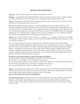 82
MOVING THE ANGER OUT!
Objective: To learn anger emotions are temporary and can be released.
Materials: A large plastic beach ball with different angry faces drawn on it or a drum or old pot to bang
on. Empty aluminum pie tins are also great as they crumple up when pounded with a mallet.
Activity: Pounding Out the Mads. Have the children pound a table as they chant. “It’s my body and you
can’t touch it. It’s my body and you can’t hurt it.”
(Remind the children that they cannot throw and kick things when they are angry at home or in the
classroom. Punching something hard like a wall will hurt their hands. Remind them that people are never
to be hurt in any way. Yelling at others is not an appropriate way to express anger. Letting their body get
out of control when angry does not keep the child safe or others safe. The FIRST thing to do when angry
is talk about it. The physical aspect of anger work is to be done and then move on to talk about feelings.
If the child cries, congratulate him on letting the sad feelings come out.)
Activity: The “I feel Formula”. Use the “I feel ____ when you ____” message to demonstrate pounding
and using the formula. Hand the drum or pie tin to each child and have him repeat the message over and
over while pounding on it.
Act as an anger coach, revving up the energy while the child does the anger work with the balls by
pounding on them. Remind the child to make loud angry noises and intensify his actions to “really get his
mad out.” Stress that the child has the ability to release his anger by first bringing it up and then talking
about it. Pounding on something safe is not enough. When finished with the catharsis work, get the
children to talk about what upset them. After the discussion, ask the children to close their eyes and see
any other unhappy feelings running out their fingers or toes. Demonstrate deep breathing and using the
breath to become calm after moving the anger out.
Statements to encourage children to express their anger symbolically:
You are doing it now. Keep on pounding on that pillow to let those mads go.
Hit it harder. You are doing it. You are letting all your anger go.
Put your anger in that sponge. Let him know how mad you are. Tell him that children should not be hurt.
We can’t hurt real people but you can sure let your anger out on this toy.
Leave your mad feelings here. Let’s sit and get calm before we go out.
Activity: Staying Calm when Angry Video. There are many ways to work with angry feelings. Watch and
follow along with this video which you can read to the children. Discuss the ideas presented in the video
about being a powerful person who is in charge of their own feelings.
http://www.youtube.com/watch?v=DnmFfxWjsvs
Tips for parents and teachers: Children who have been sexually or physically abused will show considerable emotion during
this exercise. Catharsis helps release angry energy but is not enough to truly release deep feelings of hurt and betrayal.
Children can overcome their feeling of helplessness brought about from the hands of others if they learn skills that make
them feel confident. Talking about the disturbing events and doing body and mind techniques in therapy will assist releasing
old body memories.
 