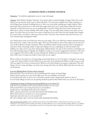 84
LEARNING FROM A TEMPER TANTRUM
Objective: To reinforce appropriate ways to cope with anger.
Activity: Slow Motion Temper Tantrum. You cannot always control feelings of anger when they come
up but you can choose better ways to deal with them. You can choose higher level anger responses to
cool things down instead of adding heat to it. Have you seen adults making poor anger choices? Most
grownups did not learn how to deal with their anger when they were young. Most adults did not have
someone to help them the way you are getting help. You know things they don’t know because they
didn’t have anyone to share feelings with when young. You can make better choices now when you are
upset. You don’t have to do what your mom or dad does if you don’t like how they handle their temper.
You can be like your folks in other ways that you like. You have more choices than them because you
have learned anger management skills.
Let’s think about what your body does when you get angry. Two-year-olds have temper tantrums because
they don’t have words to talk out their anger. They use their bodies to show their anger. Just for fun, let’s
act out Slow Motion Temper Tantrums. There are different kind of body reactions such as jumping up
and down while screaming, hands on hips and rolling your eyes, exploding out with the hands and
folding your arms across your chest and pouting. (Demonstrate one type in slow motion, contorting your
face and mouthing anger. Challenge the children to make it even more exaggerated and slower. The more
you exaggerate this and the sillier you get will help the children see the ridiculousness of tantrums.) Are
there other ways of using your body to show that you are angry?
What could you do when you are becoming aroused and about to lose it? Is there a safe place you can go
to get away from conflict at home? What if you get mad on the playground? Where could you go to walk
off your anger? If you lose it, learn from it! What you do after losing your temper is important. The best
thing to do is to stop and figure out what went wrong and what you will do differently the next time you
are frustrated.
Cues for Making Better Choices when Aroused:
Stop and think. You can choose to do something positive about strong feelings.
Notice what is going on in your body right now. Are you holding your breath?
Your body looks tense. Is that a cue to remind yourself to take a deep breath and let it all out?
Is your body telling you that you are getting steamed up about this? Think what you can do to feel better.
Challenging Feelings by Doing Something Different to Let Them Go
Talk about your problem with a friend, family member or even a pet.
Tell yourself that it was no big deal and you can handle it.
Laugh and see something funny about the situation.
Draw a picture about how you feel and send the bad feelings away,
Write about them in a journal or on your computer.
Step back and walk away to cool yourself off.
Do self-soothing--tap or rub your body while doing deep breathing.
Tips for parents and teachers: Catch a child being good! Stress the child’s ability to make choices every time you correct
misbehavior. The power of choice builds self-esteem- learning different ways to work with their feelings. Watch your children
carefully to catch their efforts at responding in a positive way using their anger management tools when they are frustrated.
 