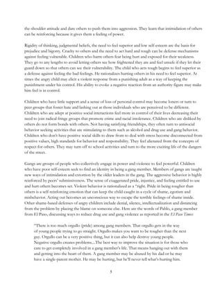 5
the-shoulder attitude and dare others to push them into aggression. They learn that intimidation of others
can be reinforcing because it gives them a feeling of power.
Rigidity of thinking, judgmental beliefs, the need to feel superior and low self-esteem are the basis for
prejudice and bigotry. Cruelty to others and the need to act hard and tough can be defense mechanisms
against feeling vulnerable. Children who harm others fear being hurt and exposed for their weakness.
They go to any lengths to avoid letting others see how frightened they are and feel unsafe if they let their
guard down so that others can see their vulnerability. The child who acts tough begins to feel superior as
a defense against feeling the bad feelings. He rationalizes hurting others in his need to feel superior. At
times the angry child may elicit a violent response from a punishing adult as a way of keeping the
punishment under his control. His ability to evoke a negative reaction from an authority figure may make
him feel is in control.
Children who have little support and a sense of loss of personal control may become loners or turn to
peer groups that foster hate and lashing out at those individuals who are perceived to be different.
Children who are adept at positive social interactions feel more in control of their lives decreasing their
need to join radical fringe groups that promote crime and racial intolerance. Children who are disliked by
others do not form bonds with others. Not having satisfying friendships, they often turn to antisocial
behavior seeking activities that are stimulating to them such as alcohol and drug use and gang behavior.
Children who don’t have positive social skills to draw from to deal with stress become disconnected from
positive values, high standards for behavior and responsibility. They feel alienated from the concepts of
respect for others. They may turn off to school activities and turn to the more exciting life of the dangers
of the street.
Gangs are groups of people who collectively engage in power and violence to feel powerful. Children
who have poor self-esteem seek to find an identity in being a gang member. Members of gangs are taught
new ways of intimidation and extortion by the older leaders in the gang. The aggressive behavior is highly
reinforced by peers’ submissiveness. The sense of exaggerated pride, injustice, and feeling entitled to use
and hurt others becomes set. Violent behavior is rationalized as a “right. Pride in being tougher than
others is a self-reinforcing emotion that can keep the child caught in a cycle of shame, egotism and
misbehavior. Acting out becomes an unconscious way to escape the terrible feelings of shame inside.
Other shame-based defenses of angry children include denial, silence, intellectualization and distancing
from the problem by placing the blame on someone else. Here are the words of Pablo, a gang member
from El Paso, discussing ways to reduce drug use and gang violence as reported in the El Paso Times:
“There is too much orgullo (pride) among gang members. That orgullo gets in the way
of young people trying to go straight. Orgullo makes you want to be tougher than the next
guy. Orgullo can be a very positive thing, but it can also help destroy young people.
Negative orgullo creates problems....The best way to improve the situation is for those who
care to get completely involved in a gang member’s life. That means hanging out with them
and getting into the heart of them. A gang member may be abused by his dad or he may
have a single-parent mother. He may be hurting, but he’ll never tell what’s hurting him.
 