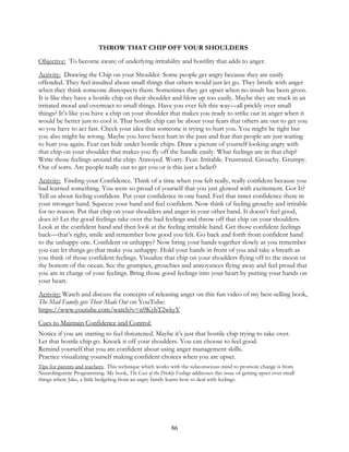 86
THROW THAT CHIP OFF YOUR SHOULDERS
Objective: To become aware of underlying irritability and hostility that adds to anger.
Activity: Drawing the Chip on your Shoulder. Some people get angry because they are easily
offended. They feel insulted about small things that others would just let go. They bristle with anger
when they think someone disrespects them. Sometimes they get upset when no insult has been given.
It is like they have a hostile chip on their shoulder and blow up too easily. Maybe they are stuck in an
irritated mood and overreact to small things. Have you ever felt this way—all prickly over small
things? It’s like you have a chip on your shoulder that makes you ready to strike out in anger when it
would be better just to cool it. That hostile chip can be about your fears that others are out to get you
so you have to act fast. Check your idea that someone is trying to hurt you. You might be right but
you also might be wrong. Maybe you have been hurt in the past and fear that people are just waiting
to hurt you again. Fear can hide under hostile chips. Draw a picture of yourself looking angry with
that chip on your shoulder that makes you fly off the handle easily. What feelings are in that chip?
Write those feelings around the chip: Annoyed. Worry. Fear. Irritable. Frustrated. Grouchy. Grumpy.
Out of sorts. Are people really out to get you or is this just a belief?
Activity: Finding your Confidence. Think of a time when you felt really, really confident because you
had learned something. You were so proud of yourself that you just glowed with excitement. Got It?
Tell us about feeling confident. Put your confidence in one hand. Feel that inner confidence there in
your stronger hand. Squeeze your hand and feel confident. Now think of feeling grouchy and irritable
for no reason. Put that chip on your shoulders and anger in your other hand. It doesn’t feel good,
does it? Let the good feelings take over the bad feelings and throw off that chip on your shoulders.
Look at the confident hand and then look at the feeling irritable hand. Get those confident feelings
back—that’s right, smile and remember how good you felt. Go back and forth from confident hand
to the unhappy one. Confident or unhappy? Now bring your hands together slowly as you remember
you can let things go that make you unhappy. Hold your hands in front of you and take a breath as
you think of those confident feelings. Visualize that chip on your shoulders flying off to the moon or
the bottom of the ocean. See the grumpies, grouchies and annoyances flying away and feel proud that
you are in charge of your feelings. Bring those good feelings into your heart by putting your hands on
your heart.
Activity: Watch and discuss the concepts of releasing anger on this fun video of my best-selling book,
The Mad Family gets Their Mads Out on YouTube:
https://www.youtube.com/watch?v=n9KybT2wkyY
Cues to Maintain Confidence and Control:
Notice if you are starting to feel threatened. Maybe it’s just that hostile chip trying to take over.
Let that hostile chip go. Knock it off your shoulders. You can choose to feel good.
Remind yourself that you are confident about using anger management skills.
Practice visualizing yourself making confident choices when you are upset.
Tips for parents and teachers: This technique which works with the subconscious mind to promote change is from
Neurolinguistic Programming. My book, The Case of the Prickly Feelings addresses this issue of getting upset over small
things where Jake, a little hedgehog from an angry family learns how to deal with feelings.
 