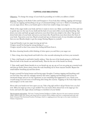 88
TAPPING AND BREATHING
Objective: To change the energy of your body by pounding on it while you address a belief.
Activity: Tapping on the Body Calms and Energizes it. Your body likes rubbing, tapping and massage.
You can use tapping and breathing to let go of unwanted feelings. Let’s try it. Think of something that
you are angry about. Move your hands apart to show how small or large your anger is.
Think of the anger inside your body and how it wants to move out. Make your hands into fists and start
to gently tap over the top of your skull and the back of your neck while you do deep breathing. Tap
down your arms and back up again and across your chest from one armpit to the other. Tap up and
down both sides of your body and across your lower ribs. Pound from your chest down the front of
your body. Tap across your toes. Reach around and tap on whatever part of your shoulders and spine
that you can. Breathe deeply to get the energy flowing. Repeat to yourself:
I tap and breathe to get my anger moving up and out.
I forgive myself for having the strong feeling of _____.
I forgive myself so that I can correct this feeling and learn from it.
Do three cleansing breaths while thinking of what upsets you and blow your anger out:
1. Take a long, slow deep breath and hold it for a few seconds releasing the air from your stomach.
2. Take a half breath in and hold it briefly midway. Take the rest of the breath going to a full breath.
Then let half of the breath out and hold briefly. Then let the rest of the breath out slowly.
3. Take small, rapid, flutter breaths in as you breath up, up, up, up as if you are going up a musical scale
and then go down, down, down, down the scale breathing out in short staccato breaths. Repeat the
small shallow breathing up and then down.
Forgive yourself for being human and having angry thoughts. Continue tapping and breathing until
you feel clear. Stay with any unhappy memory that arises, tapping and breathing until it loses its
emotional charge and you see the experience as just something that happened to you. Check your
overall energy level and sense of well-being after doing this exercise. Tapping on the body helps relax
and energize it at the same time!
Show with your hands now how upset you are. Take a big sigh and let it all go! Notice how you feel
now. Did your anger go away or get smaller? You can teach others about how to let anger go. Go
home and teach this anger release technique to members of your family!
Tips for parents and teachers: My book, Teaching Emotional Intelligence to Children, discusses the most common emotions
(anger, sadness, guilt, fear, anxiety and using food for comfort) felt by children and how to understand and work with
them. It features The Emotional Freedom Technique which is a tapping protocol that taps on the major meridians in
Chinese Acupuncture.
 