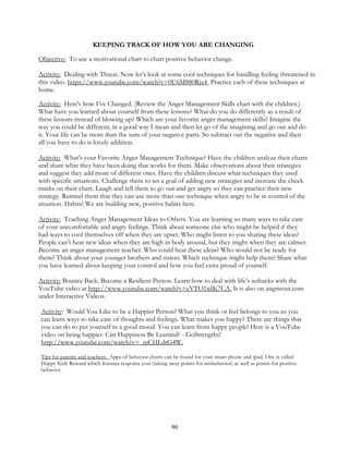 90
KEEPING TRACK OF HOW YOU ARE CHANGING
Objective: To use a motivational chart to chart positive behavior change.
Activity: Dealing with Threat. Now let’s look at some cool techniques for handling feeling threatened in
this video. https://www.youtube.com/watch?v=0U6M880Rjx4 Practice each of these techniques at
home.
Activity: Here's how I’ve Changed. (Review the Anger Management Skills chart with the children.)
What have you learned about yourself from these lessons? What do you do differently as a result of
these lessons instead of blowing up? Which are your favorite anger management skills? Imagine the
way you could be different, in a good way I mean and then let go of the imagining and go out and do
it. Your life can be more than the sum of your negative parts. So subtract out the negative and then
all you have to do is lovely addition.
Activity: What’s your Favorite Anger Management Technique? Have the children analyze their charts
and share what they have been doing that works for them. Make observations about their strategies
and suggest they add more of different ones. Have the children discuss what techniques they used
with specific situations. Challenge them to set a goal of adding new strategies and increase the check
marks on their chart. Laugh and tell them to go out and get angry so they can practice their new
strategy. Remind them that they can use more than one technique when angry to be in control of the
situation. Habits! We are building new, positive habits here.
Activity: Teaching Anger Management Ideas to Others. You are learning so many ways to take care
of your uncomfortable and angry feelings. Think about someone else who might be helped if they
had ways to cool themselves off when they are upset. Who might listen to you sharing these ideas?
People can’t hear new ideas when they are high in body arousal, but they might when they are calmer.
Become an anger management teacher. Who could hear these ideas? Who would not be ready for
them? Think about your younger brothers and sisters. Which technique might help them? Share what
you have learned about keeping your control and how you feel extra proud of yourself.
Activity: Bounce Back: Become a Resilient Person. Learn how to deal with life’s setbacks with the
YouTube video at http://www.youtube.com/watch?v=eVTO1nIK7CA. It is also on angrieout.com
under Interactive Videos.
Activity: Would You Like to be a Happier Person? What you think or feel belongs to you so you
can learn ways to take care of thoughts and feelings. What makes you happy? There are things that
you can do to put yourself in a good mood. You can learn from happy people! Here is a YouTube
video on being happier. Can Happiness Be Learned? - GoStrengths!
http://www.youtube.com/watch?v=_mCHLdtG4W.
Tips for parents and teachers: Apps of behavior charts can be found for your smart phone and ipad. One is called
Happy Kids Reward which features response cost (taking away points for misbehavior) as well as points for positive
behavior.
 