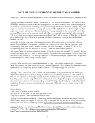 92
DON’T HIT YOUR SISTER WHEN YOU ARE MAD AT YOUR MOTHER!
Objective: To express angry feelings directly instead of displacing them towards others, property or self.
Activity: Don’t Hit Your Sister When You Are Mad at Your Mother: Sometimes it’s not safe to express
your anger directly with an adult or someone bigger than you. Have your ever have hurt another person,
an animal or kicked or threw something when you were angry at someone? Sideways anger is taking your
anger out on someone else instead of saying it to someone who might harm you. Some people put their
anger onto objects, animals and other people instead of saying it directly to the person with whom they
are mad. They snap or yell at someone who is safe. Have you received someone else’s sideways anger?
Tell us of a time when you were angry at a grownup but it wasn’t safe to express it. What did you do with
those feelings? Is it fair to blow up at someone who has nothing to do with your angry feelings just
because you can?
It’s not fair to throw your anger on unsuspecting people. What can you do when you can’t talk to a
person directly? Go for a run, pound a punching bag or work out in a gym. Putting your anger into
something by using your muscles is called catharsis. Big muscle motions can release SOME of the
feelings temporarily. But this is limited as it doesn’t t get to the source of the problem.
Ask yourself what you really want to have happen. What do you want for yourself? Tell yourself, “I want
to stop blowing up quickly. I want to hold my temper. I want to be in charge of how I react. I want to be
in control of my feelings so I can make good choices. I can stop throwing my anger on other people who
have nothing to do with it. I stop sideways anger!”
Activity: What is Respect? We can make our home or class a place where people respect each other.
What are ways that you show respect? Are you a respectful person? You or anyone else does not have the
right to hurt any living thing. What is the Golden Rule? How do you apply it in your life?
Activity: Take a Time In--A Time In means you go somewhere all by yourself when you start to get
angry rather than stay and yell mean things. It is kind of like a Time Out, but you do it for yourself so
that you can take care of your angry feelings in private. While you are taking time for yourself, do deep
breathing and use positive Helper Words to calm yourself down. Helper Words give you certain phrases
that "curb" your behavior. For example, telling yourself "Don't go there!" might be a Helper Word that
could slow down your temper coming out in the wrong way. What will you say to keep your cool the
next time?
Helper Words:
I don’t have to respond to what he said.
Just relax and let this pass. Let the anger go, man, let it go.
I’m going to go take a Time In and calm myself down.
Activity: Learn to Relax your Body. Follow along with the Progressive Relaxation Technique. Discuss
stress and the things that happen to cause the body to get tight. Ask the children to notice the difference
between the tense muscles and being relaxed. http://www.youtube.com/watch?v=aaTDNYjk-Gw
Activity: Calming your Mind through Mindfulness. Learn about chilling yourself out with mindfulness
with two YouTube videos. http://www.youtube.com/watch?v=5d46amlJEkI
http://www.youtube.com/watch?v=GIJn5XhqPN8
 