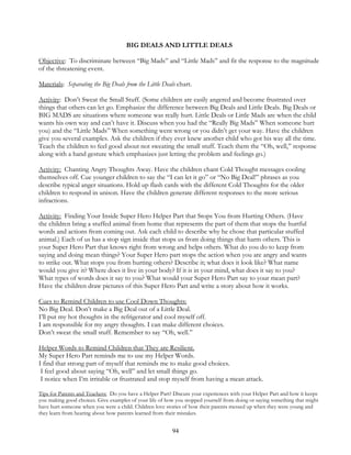 94
BIG DEALS AND LITTLE DEALS
Objective: To discriminate between “Big Mads” and “Little Mads” and fit the response to the magnitude
of the threatening event.
Materials: Separating the Big Deals from the Little Deals chart.
Activity: Don’t Sweat the Small Stuff. (Some children are easily angered and become frustrated over
things that others can let go. Emphasize the difference between Big Deals and Little Deals. Big Deals or
BIG MADS are situations where someone was really hurt. Little Deals or Little Mads are when the child
wants his own way and can’t have it. Discuss when you had the “Really Big Mads” When someone hurt
you) and the “Little Mads” When something went wrong or you didn’t get your way. Have the children
give you several examples. Ask the children if they ever knew another child who got his way all the time.
Teach the children to feel good about not sweating the small stuff. Teach them the “Oh, well,” response
along with a hand gesture which emphasizes just letting the problem and feelings go.)
Activity: Chanting Angry Thoughts Away. Have the children chant Cold Thought messages cooling
themselves off. Cue younger children to say the “I can let it go” or “No Big Deal!” phrases as you
describe typical anger situations. Hold up flash cards with the different Cold Thoughts for the older
children to respond in unison. Have the children generate different responses to the more serious
infractions.
Activity: Finding Your Inside Super Hero Helper Part that Stops You from Hurting Others. (Have
the children bring a stuffed animal from home that represents the part of them that stops the hurtful
words and actions from coming out. Ask each child to describe why he chose that particular stuffed
animal.) Each of us has a stop sign inside that stops us from doing things that harm others. This is
your Super Hero Part that knows right from wrong and helps others. What do you do to keep from
saying and doing mean things? Your Super Hero part stops the action when you are angry and wants
to strike out. What stops you from hurting others? Describe it; what does it look like? What name
would you give it? Where does it live in your body? If it is in your mind, what does it say to you?
What types of words does it say to you? What would your Super Hero Part say to your mean part?
Have the children draw pictures of this Super Hero Part and write a story about how it works.
Cues to Remind Children to use Cool Down Thoughts:
No Big Deal. Don’t make a Big Deal out of a Little Deal.
I’ll put my hot thoughts in the refrigerator and cool myself off.
I am responsible for my angry thoughts. I can make different choices.
Don’t sweat the small stuff. Remember to say “Oh, well.”
Helper Words to Remind Children that They are Resilient.
My Super Hero Part reminds me to use my Helper Words.
I find that strong part of myself that reminds me to make good choices.
I feel good about saying “Oh, well” and let small things go.
I notice when I’m irritable or frustrated and stop myself from having a mean attack.
Tips for Parents and Teachers: Do you have a Helper Part? Discuss your experiences with your Helper Part and how it keeps
you making good choices. Give examples of your life of how you stopped yourself from doing or saying something that might
have hurt someone when you were a child. Children love stories of how their parents messed up when they were young and
they learn from hearing about how parents learned from their mistakes.
 