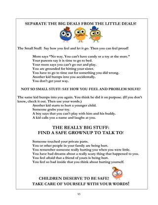 95
SEPARATE THE BIG DEALS FROM THE LITTLE DEALS!
The Small Stuff: Say how you feel and let it go. Then you can feel proud!
Mom says “No way. You can’t have candy or a toy at the store.”
Your parents say it is time to go to bed.
Your mom says you can’t go out and play.
You are grounded for hitting your sister.
You have to go to time out for something you did wrong.
Another kid bumps into you accidentally.
You don’t get your way.
NOT SO SMALL STUFF: SAY HOW YOU FEEL AND PROBLEM SOLVE!
The same kid bumps into you again. You think he did it on purpose. (If you don’t
know, check it out. Then use your words.)
Another kid starts to hurt a younger child.
Someone grabs your toy.
A boy says that you can’t play with him and his buddy.
A kid calls you a name and laughs at you.
THE REALLY BIG STUFF:
FIND A SAFE GROWNUP TO TALK TO!
Someone touched your private parts.
You or other people in your family are being hurt.
You remember someone really hurting you when you were little.
You have bad dreams about a really scary thing that happened to you.
You feel afraid that a friend of yours is being hurt.
You feel so bad inside that you think about hurting yourself.
CHILDREN DESERVE TO BE SAFE!
TAKE CARE OF YOURSELF WITH YOUR WORDS!
 