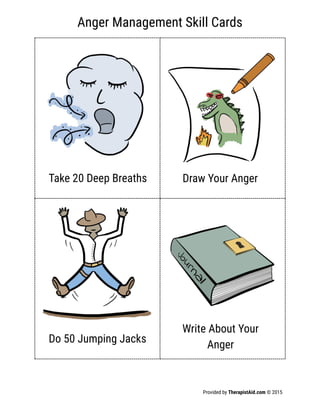 Anger Management Skill Cards
Provided by TherapistAid.com © 2015
Take 20 Deep Breaths Draw Your Anger
Do 50 Jumping Jacks
Write About Your
Anger
 