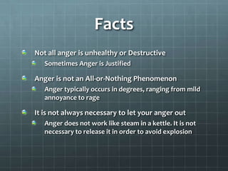 FactsNot all anger is unhealthy or DestructiveSometimes Anger is JustifiedAnger is not an All-or-Nothing PhenomenonAnger typically occurs in degrees, ranging from mild annoyance to rageIt is not always necessary to let your anger outAnger does not work like steam in a kettle. It is not necessary to release it in order to avoid explosion