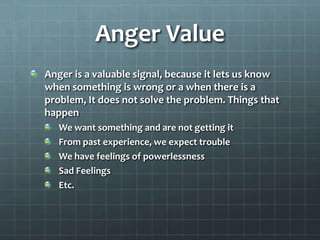 Anger ValueAnger is a valuable signal, because it lets us know when something is wrong or a when there is a problem, It does not solve the problem. Things that happenWe want something and are not getting itFrom past experience, we expect troubleWe have feelings of powerlessness Sad FeelingsEtc.