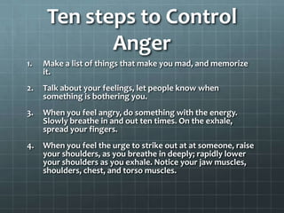 Ten steps to Control AngerMake a list of things that make you mad, and memorize it.Talk about your feelings, let people know when something is bothering you.When you feel angry, do something with the energy. Slowly breathe in and out ten times. On the exhale, spread your fingers.When you feel the urge to strike out at at someone, raise your shoulders, as you breathe in deeply; rapidly lower your shoulders as you exhale. Notice your jaw muscles, shoulders, chest, and torso muscles.