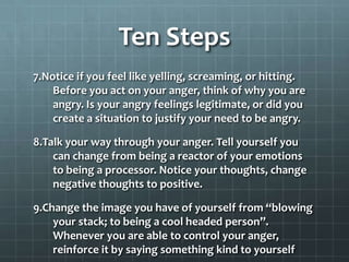 Ten Steps 7.Notice if you feel like yelling, screaming, or hitting. Before you act on your anger, think of why you are angry. Is your angry feelings legitimate, or did you create a situation to justify your need to be angry.8.Talk your way through your anger. Tell yourself you can change from being a reactor of your emotions to being a processor. Notice your thoughts, change negative thoughts to positive.9.Change the image you have of yourself from “blowing your stack; to being a cool headed person”. Whenever you are able to control your anger, reinforce it by saying something kind to yourself10.Daily seek ways to change your image, inner thoughts, and outer behavior, so the two match.