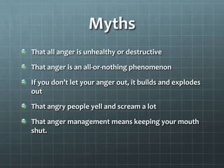 Myths That all anger is unhealthy or destructiveThat anger is an all-or-nothing phenomenonIf you don’t let your anger out, it builds and explodes outThat angry people yell and scream a lotThat anger management means keeping your mouth shut.