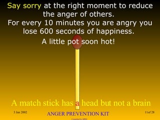 Say sorry  at the right moment to reduce the anger of others.  For every 10 minutes you are angry you lose 600 seconds of happiness.  A little pot soon hot!   