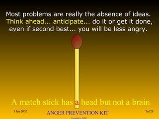 Most problems are really the absence of ideas.  Think ahead... anticipate ... do it or get it done, even if second best... you will be less angry.  