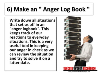 6) Make an " Anger Log Book "   Write down all situations that set us off in an "anger logbook". This keeps track of our reactions to everyday situations. This is a very useful tool in keeping our anger in check as we can review the situation and try to solve it on a latter date. 